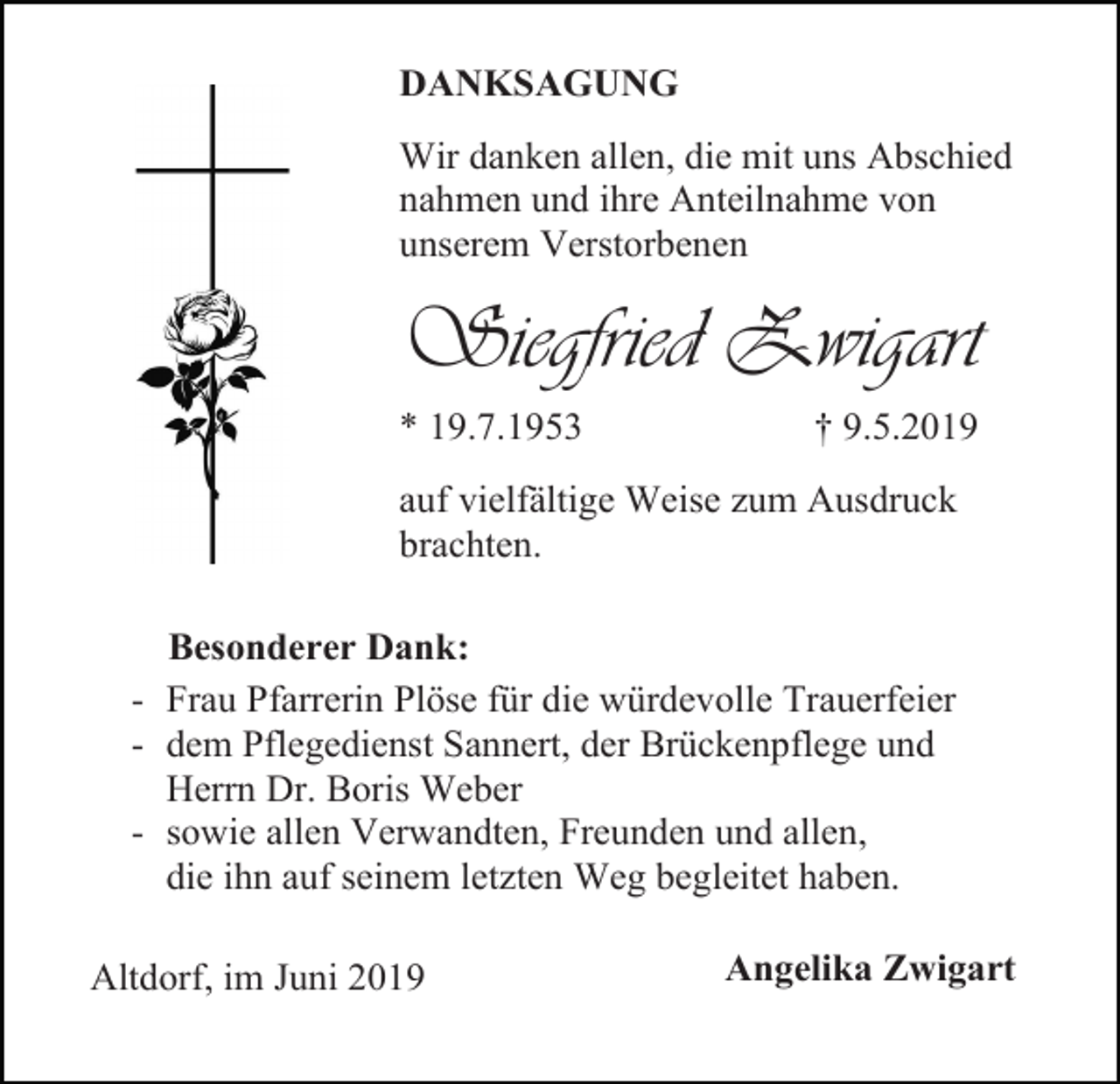 <p>DANKSAGUNG<br />Wir danken allen, die mit uns Abschied<br />nahmen und ihre Anteilnahme von<br />unserem Verstorbenen</p><p>Siegfried Zwigart<br />* 19.7.1953</p><p>† 9.5.2019</p><p>auf vielfältige Weise zum Ausdruck<br />brachten.<br />Besonderer Dank:<br />- Frau Pfarrerin Plöse für die würdevolle Trauerfeier<br />- dem Pflegedienst Sannert, der Brückenpflege und<br />Herrn Dr. Boris Weber<br />- sowie allen Verwandten, Freunden und allen,<br />die ihn auf seinem letzten Weg begleitet haben.<br />Altdorf, im Juni 2019</p><p>Angelika Zwigart</p>