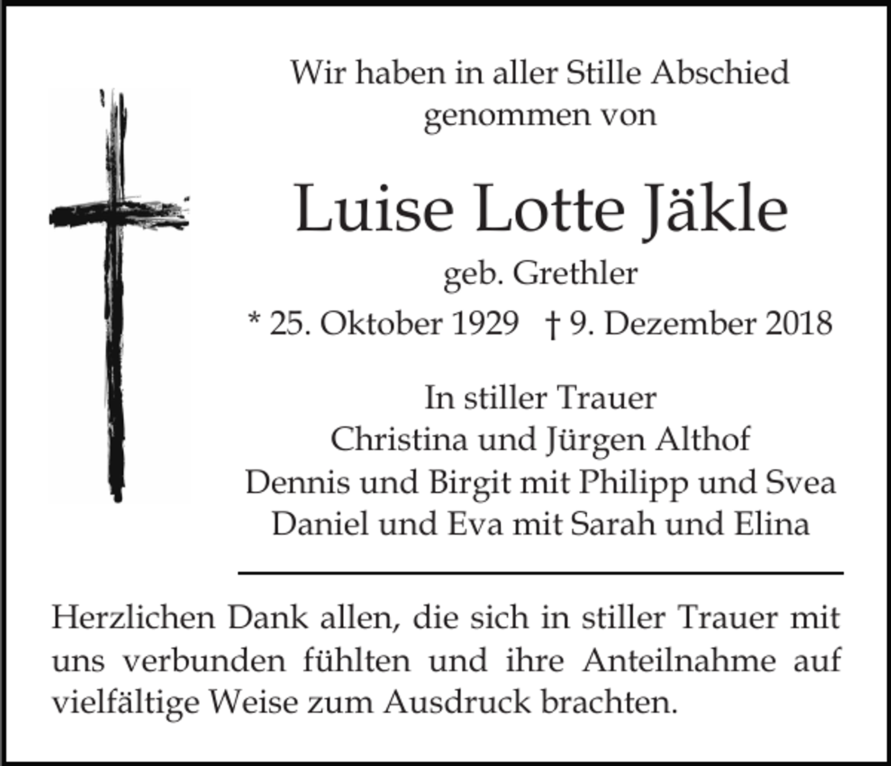 <p>Wir haben in aller Stille Abschied<br />genommen von</p><p>Luise Lotte Jäkle<br />geb. Grethler<br />* 25. Oktober 1929 † 9. Dezember 2018<br />In stiller Trauer<br />Christina und Jürgen Althof<br />Dennis und Birgit mit Philipp und Svea<br />Daniel und Eva mit Sarah und Elina<br />Herzlichen Dank allen, die sich in stiller Trauer mit<br />uns verbunden fühlten und ihre Anteilnahme auf<br />vielfältige Weise zum Ausdruck brachten.</p>