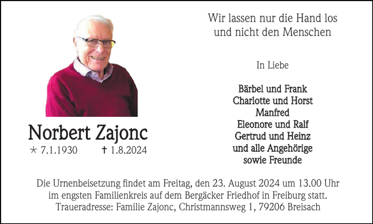 <p>Wir lassen nur die Hand los<br />und nicht den Menschen<br />In Liebe</p><p>Norbert Zajonc<br /> 7.1.1930</p><p> 1.8.2024</p><p>Bärbel und Frank<br />Charlotte und Horst<br />Manfred<br />Eleonore und Ralf<br />Gertrud und Heinz<br />und alle Angehörige<br />sowie Freunde</p><p>Die Urnenbeisetzung findet am Freitag, den 23. August 2024 um 13.00 Uhr<br />im engsten Familienkreis auf dem Bergäcker Friedhof in Freiburg statt.<br />Traueradresse: Familie Zajonc, Christmannsweg 1, 79206 Breisach</p>