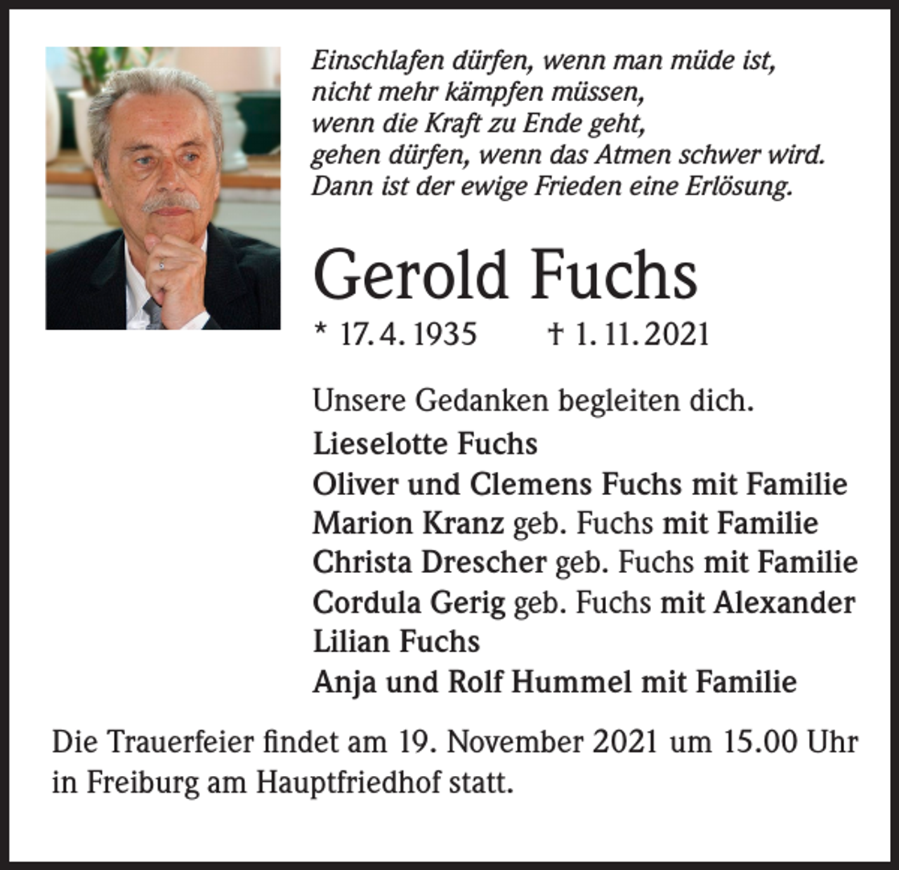 <p>Einschlafen dürfen, wenn man müde ist,<br />nicht mehr kämpfen müssen,<br />wenn die Kraft zu Ende geht,<br />gehen dürfen, wenn das Atmen schwer wird.<br />Dann ist der ewige Frieden eine Erlösung.</p><p>Gerold Fuchs</p><p>* 17. 4. 1935 † 1. 11. 2021<br />Unsere Gedanken begleiten dich.<br />Lieselotte Fuchs<br />Oliver und Clemens Fuchs mit Familie<br />Marion Kranz geb. Fuchs mit Familie<br />Christa Drescher geb. Fuchs mit Familie<br />Cordula Gerig geb. Fuchs mit Alexander<br />Lilian Fuchs<br />Anja und Rolf Hummel mit Familie<br />Die Trauerfeier findet am 19. November 2021 um 15.00 Uhr<br />in Freiburg am Hauptfriedhof statt.</p>