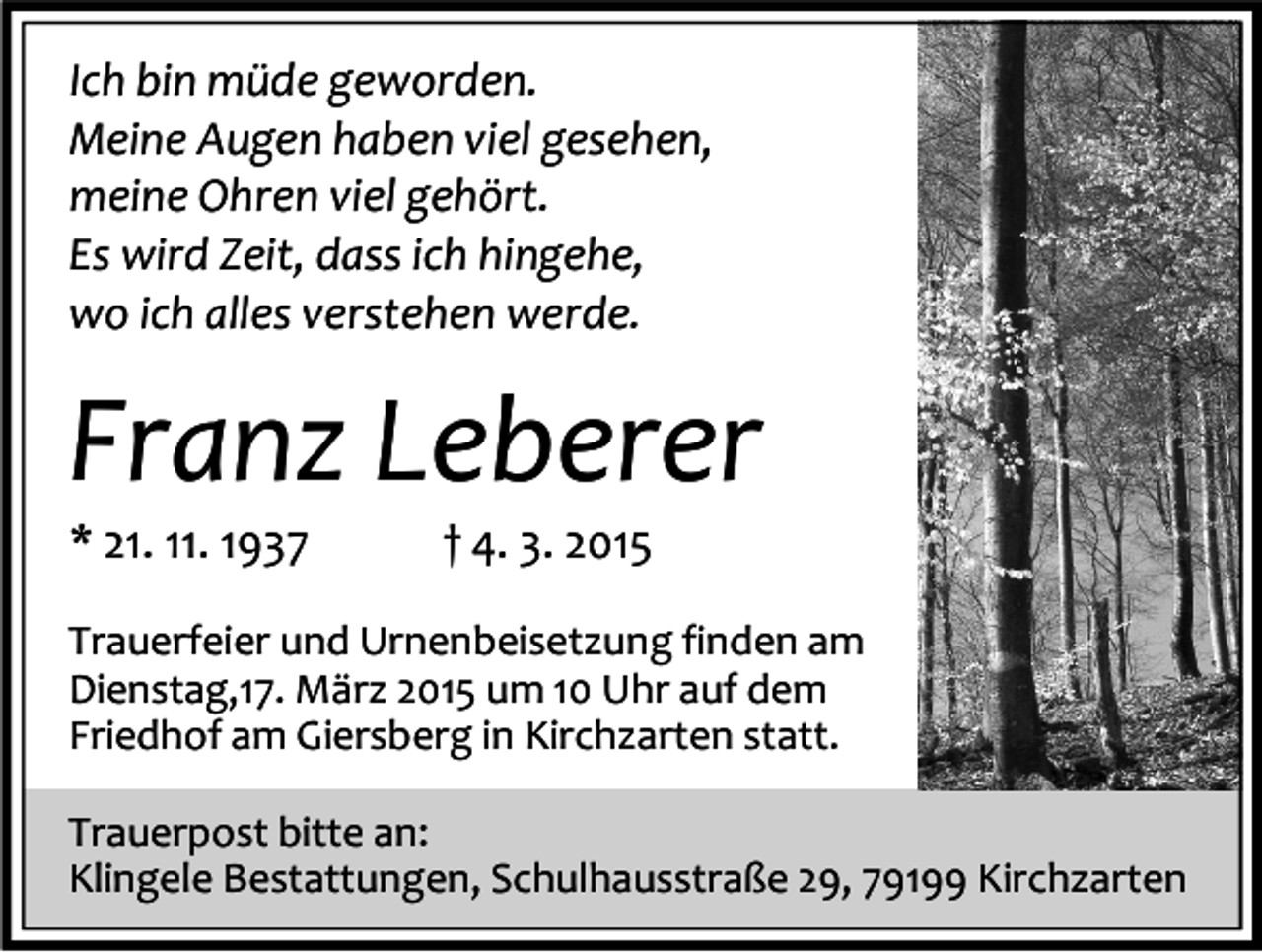 <p>Ich bin müde geworden.<br />Meine Augen haben viel gesehen,<br />meine Ohren viel gehört.<br />Es wird Zeit, dass ich hingehe,<br />wo ich alles verstehen werde.</p><p>Franz Leberer<br />* 21. 11. 1937</p><p>† 4. 3. 2015</p><p>Trauerfeier und Urnenbeisetzung finden am<br />Dienstag,17. März 2015 um 10 Uhr auf dem<br />Friedhof am Giersberg in Kirchzarten statt.<br />Trauerpost bitte an:<br />Klingele Bestattungen, Schulhausstraße 29, 79199 Kirchzarten</p>