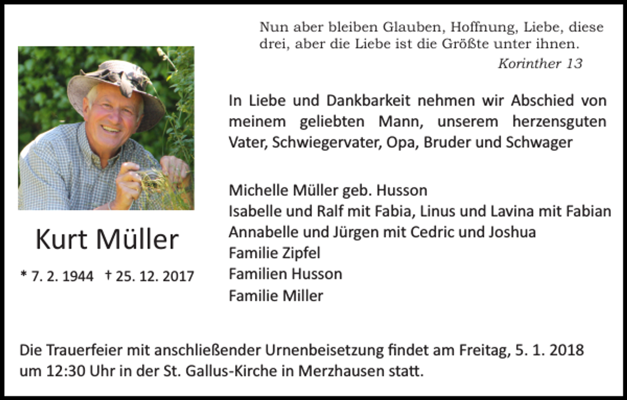 <p>NNun<br />u n aaber<br />b e r blbleiben<br />ei b e n Glauben,<br />Gl a u b e n, Hoffnung,<br />H off n u n g, Li<br />Liebe,<br />e b e, diese<br />di e s e<br />die<br />Liebe<br />ddrei,<br />r ei, aaber<br />b e r di<br />e Li<br />e b e i ist<br />s t die<br />di e Größte<br />G r ö ßt e unter<br />u nt e r iihnen.<br />h n e n.<br />K ori nt h er 11<br />Korinther</p><p>I n Liebe<br />Li e b e und<br />u n d Dankbarkeit<br />D a n k b ar k eit nehmen<br />n e h m e n wir<br />wir Abschied<br />A bs c hi e d vvon<br />on<br />In<br />meinem<br />m ei n e m g geliebten<br />eli e bt e n Mann,<br />M a n n, uunserem<br />ns er e m hherzensguten<br />erz e ns g ut e n<br />Vater,<br />V at er, SSchwiegervater,<br />c h wi e g er v at er, Opa,<br />O p a, Bruder<br />Br u d er und<br />u n d SSchwager<br />c h w a g er</p><p>KKurt<br />urt Müller<br />M üll er<br />** 7.<br />7. 2.<br />2. 1944<br />1 9 †† 225.<br />5. 112.<br />2. 22</p><p>Mi c h ell e MMüller<br />üll er g geb.<br />e b. HHusson<br />us s o n<br />Michelle<br />Isabelle<br />Is a b ell e und<br />u n d Ralf<br />R alf mit<br />mit Fabia,<br />F a bia, LiLinus<br />n us und<br />u n d LLavina<br />a vi n a mit<br />mit FFabian<br />a bi a n<br />A n n a b ell e uund<br />n d JJürgen<br />ür g e n mit<br />mit Cedric<br />C e dri c und<br />u n d Joshua<br />J os h u a<br />Annabelle<br />Familie<br />F a mili e Zipfel<br />Zi pf el<br />F a mili e n Husson<br />H uss o n<br />Familien<br />Familie<br />F a mili e Miller<br />Mill er</p><p>Di e TrTrauerfeier<br />Die<br />a u erf ei er mit<br />mit aanschließender<br />ns c h li e ß e n d er Urnenbeisetzung<br />Ur n e n b eis etz u ng ﬁndet<br />ﬁ n d et am<br />a m Fr<br />Freitag,<br />eit a g, 5.<br />5. 1.<br />1.<br />St. Gallus­Kirche<br />uum<br />m 112:30<br />2: 3 0 Uhr<br />U hr iin<br />n dder<br />er St.<br />G all us­ Kir c h e iinn Merzhausen<br />M erz h a us e n ststa�.<br />a �.</p>