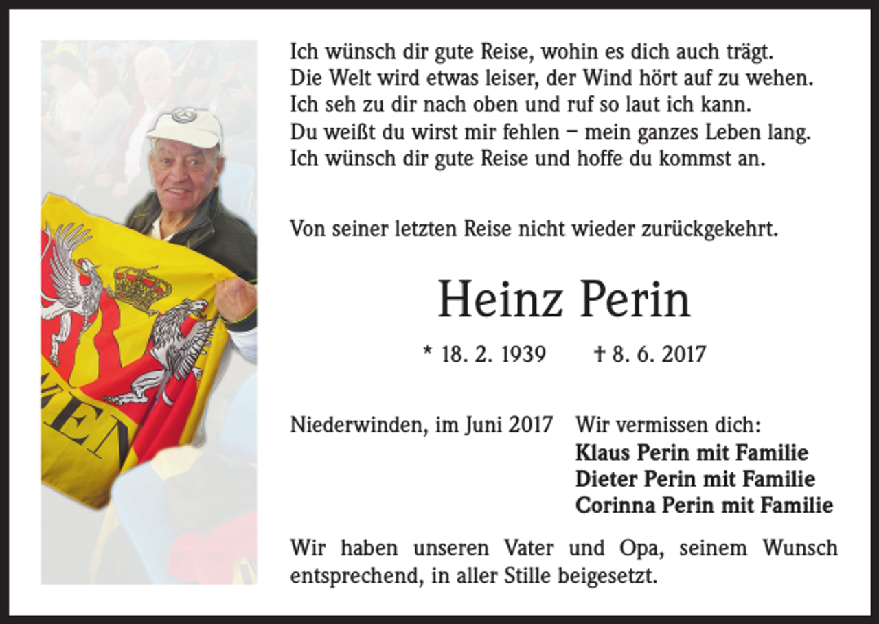 <p>Ich wünsch dir gute Reise, wohin es dich auch trägt.<br />Die Welt wird etwas leiser, der Wind hört auf zu wehen.<br />Ich seh zu dir nach oben und ruf so laut ich kann.<br />Du weißt du wirst mir fehlen – mein ganzes Leben lang.<br />Ich wünsch dir gute Reise und hoffe du kommst an.<br />Von seiner letzten Reise nicht wieder zurückgekehrt.</p><p>Heinz Perin<br />* 18. 2. 1939 † 8. 6. 2017<br />Niederwinden, im Juni 2017</p><p>Wir vermissen dich:<br />Klaus Perin mit Familie<br />Dieter Perin mit Familie<br />Corinna Perin mit Familie</p><p>Wir haben unseren Vater und Opa, seinem Wunsch<br />­entsprechend, in aller Stille beigesetzt.</p>