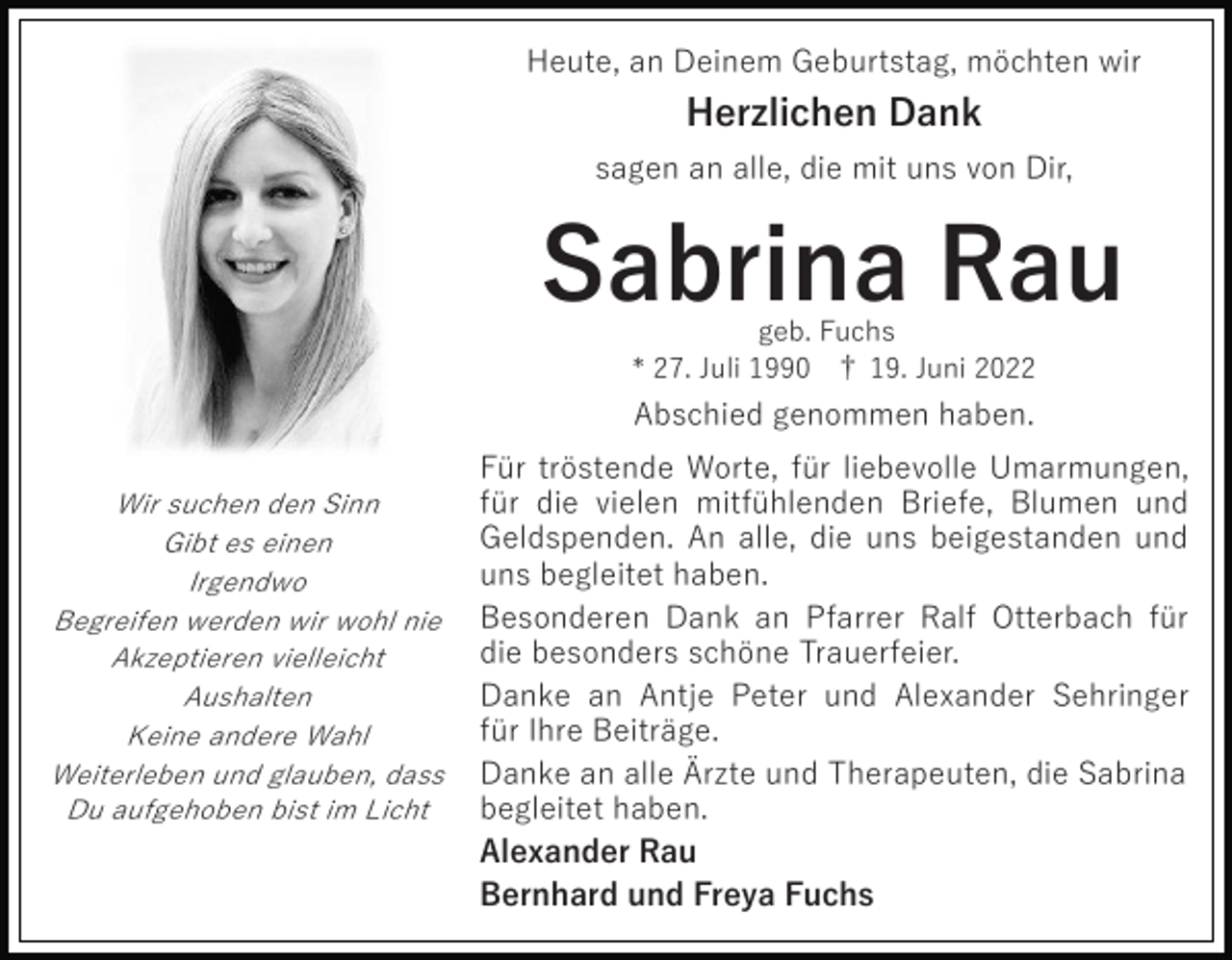 <p>Heute, an Deinem Geburtstag, möchten wir</p><p>Herzlichen Dank<br />sagen an alle, die mit uns von Dir,</p><p>Sabrina Rau<br />geb. Fuchs<br />* 27. Juli 1990 † 19. Juni 2022</p><p>Abschied genommen haben.<br />Wir suchen den Sinn<br />Gibt es einen<br />Irgendwo<br />Begreifen werden wir wohl nie<br />Akzeptieren vielleicht<br />Aushalten<br />Keine andere Wahl<br />Weiterleben und glauben, dass<br />Du aufgehoben bist im Licht</p><p>Für tröstende Worte, für liebevolle Umarmungen,<br />für die vielen mitfühlenden Briefe, Blumen und<br />Geldspenden. An alle, die uns beigestanden und<br />uns begleitet haben.<br />Besonderen Dank an Pfarrer Ralf Otterbach für<br />die besonders schöne Trauerfeier.<br />Danke an Antje Peter und Alexander Sehringer<br />für Ihre Beiträge.<br />Danke an alle Ärzte und Therapeuten, die Sabrina<br />begleitet haben.<br />Alexander Rau<br />Bernhard und Freya Fuchs</p>