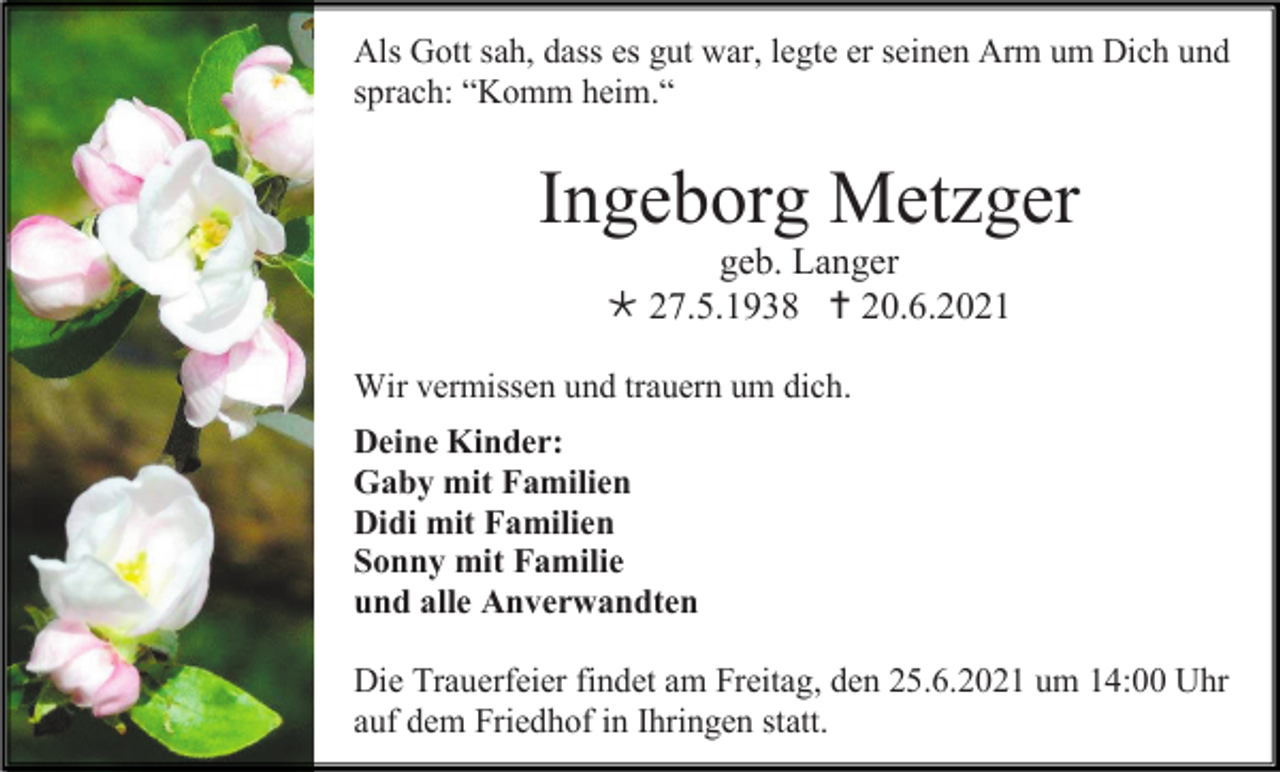 <p>Als Gott sah, dass es gut war, legte er seinen Arm um Dich und<br />sprach: “Komm heim.“</p><p>Ingeborg Metzger<br />geb. Langer<br /> 27.5.1938  20.6.2021<br />Wir vermissen und trauern um dich.<br />Deine Kinder:<br />Gaby mit Familien<br />Didi mit Familien<br />Sonny mit Familie<br />und alle Anverwandten<br />Die Trauerfeier findet am Freitag, den 25.6.2021 um 14:00 Uhr<br />auf dem Friedhof in Ihringen statt.</p>