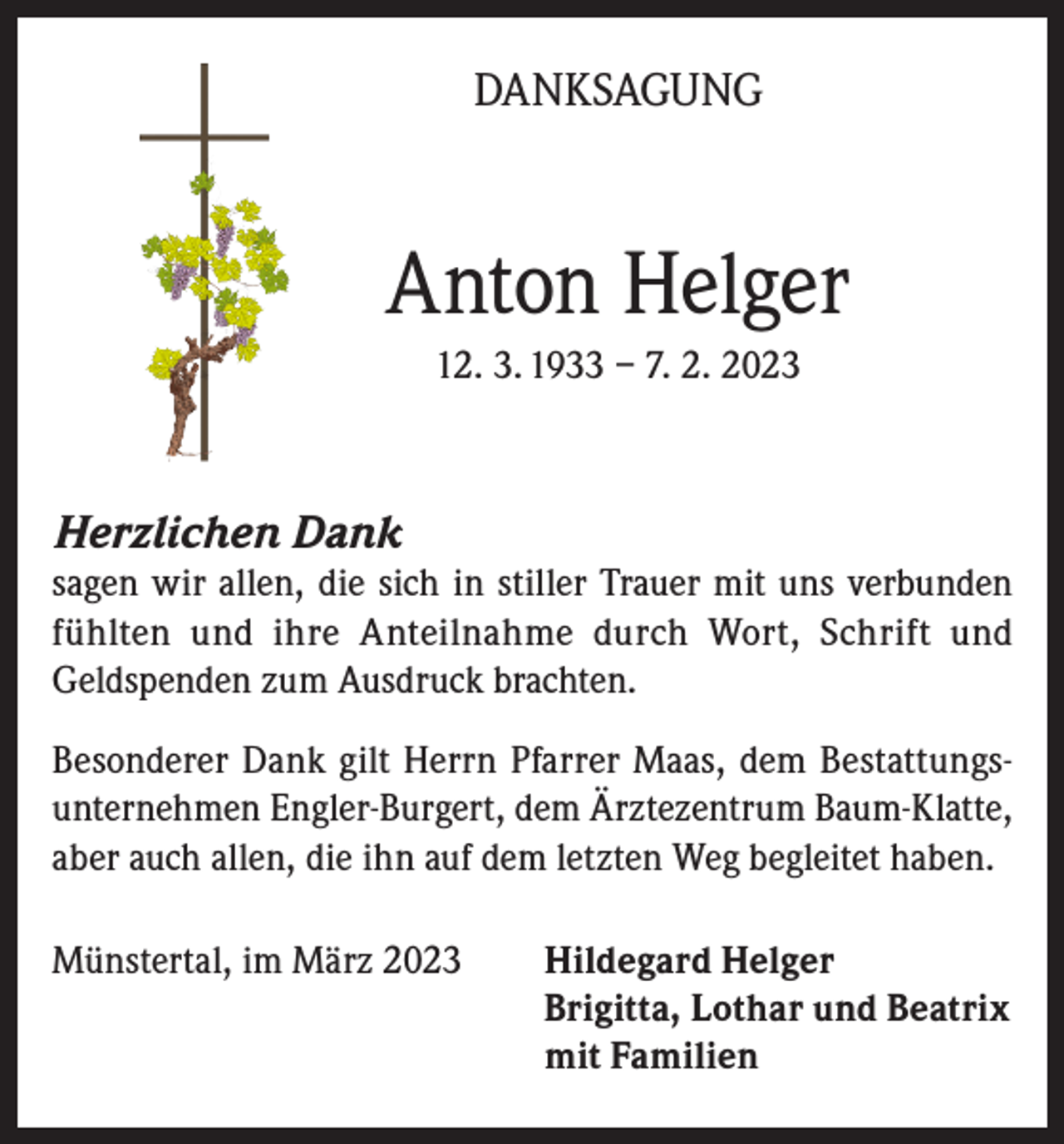 <p>DANKSAGUNG</p><p>Anton Helger<br />12. 3. 1933 – 7. 2. 2023</p><p>Herzlichen Dank<br />sagen wir allen, die sich in stiller Trauer mit uns verbunden<br />fühlten und ihre Anteilnahme durch Wort, Schrift und<br />Geldspenden zum Ausdruck brachten.<br />Besonderer Dank gilt Herrn Pfarrer Maas, dem Bestattungsunternehmen Engler-Burgert, dem Ärztezentrum Baum-Klatte,<br />aber auch allen, die ihn auf dem letzten Weg begleitet haben.<br />Münstertal, im März 2023 Hildegard Helger<br />Brigitta, Lothar und Beatrix<br />mit Familien</p>