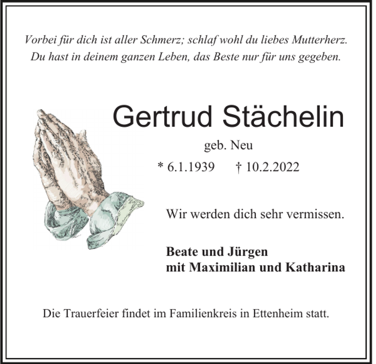 <p>Vorbei für dich ist aller Schmerz; schlaf wohl du liebes Mutterherz.<br />Du hast in deinem ganzen Leben, das Beste nur für uns gegeben.</p><p>Gertrud Stächelin<br />geb. Neu<br />* 6.1.1939</p><p>† 10.2.2022</p><p>Wir werden dich sehr vermissen.<br />Beate und Jürgen<br />mit Maximilian und Katharina</p><p>Die Trauerfeier findet im Familienkreis in Ettenheim statt.</p>
