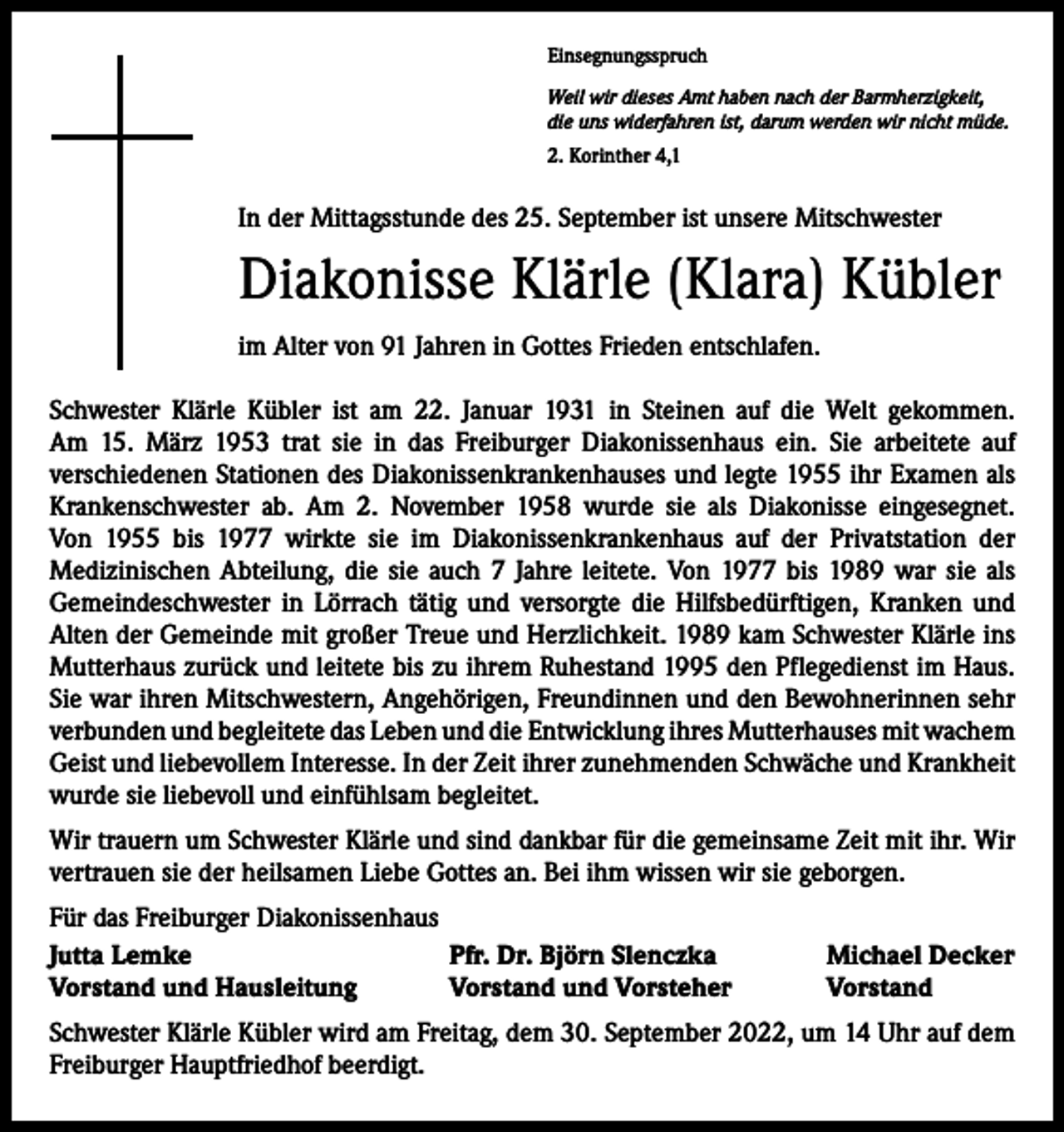 <p>Einsegnungsspruch<br />Weil wir dieses Amt haben nach der Barmherzigkeit,<br />die uns widerfahren ist, darum werden wir nicht müde.<br />2. Korinther 4,1</p><p>In der Mittagsstunde des 25. September ist unsere Mitschwester</p><p>Diakonisse Klärle (Klara) Kübler<br />im Alter von 91 Jahren in Gottes Frieden entschlafen.<br />Schwester Klärle Kübler ist am 22. Januar 1931 in Steinen auf die Welt gekommen.<br />Am 15. März 1953 trat sie in das Freiburger Diakonissenhaus ein. Sie arbeitete auf<br />­verschiedenen Stationen des Diakonissenkrankenhauses und legte 1955 ihr Examen als<br />Krankenschwester ab. Am 2. November 1958 wurde sie als Diakonisse eingesegnet.<br />Von 1955 bis 1977 wirkte sie im Diakonissenkrankenhaus auf der Privatstation der<br />­Medizinischen Abteilung, die sie auch 7 Jahre leitete. Von 1977 bis 1989 war sie als<br />­Gemeindeschwester in Lörrach tätig und versorgte die Hilfsbedürftigen, Kranken und<br />Alten der Gemeinde mit großer Treue und Herzlichkeit. 1989 kam Schwester Klärle ins<br />Mutterhaus zurück und leitete bis zu ihrem Ruhestand 1995 den Pflegedienst im Haus.<br />Sie war ihren Mitschwestern, Angehörigen, Freundinnen und den Bewohnerinnen sehr<br />verbunden und begleitete das Leben und die Entwicklung ihres Mutterhauses mit ­wachem<br />Geist und liebevollem Interesse. In der Zeit ihrer zunehmenden Schwäche und Krankheit<br />wurde sie liebevoll und einfühlsam begleitet.<br />Wir trauern um Schwester Klärle und sind dankbar für die gemeinsame Zeit mit ihr. Wir<br />vertrauen sie der heilsamen Liebe Gottes an. Bei ihm wissen wir sie geborgen.<br />Für das Freiburger Diakonissenhaus<br />Jutta Lemke<br />Pfr. Dr. Björn Slenczka<br />Vorstand und Hausleitung<br />Vorstand und Vorsteher</p><p>Michael Decker<br />Vorstand</p><p>Schwester Klärle Kübler wird am Freitag, dem 30. September 2022, um 14 Uhr auf dem<br />Freiburger Hauptfriedhof beerdigt.</p>