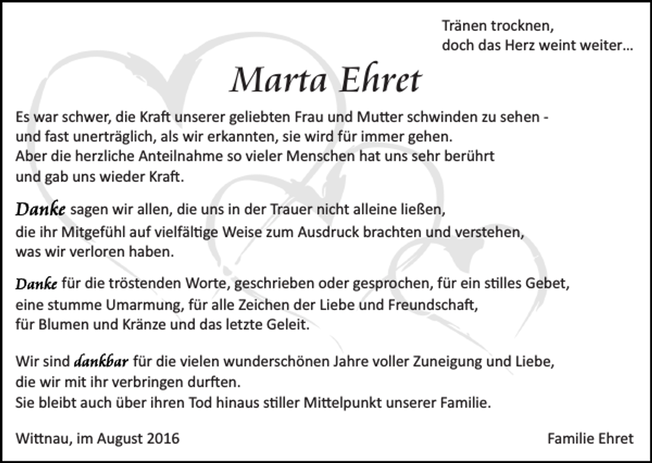 <p>Tränen trocknen,<br />doch das Herz weint weiter…</p><p>Marta Ehret<br />Es war schwer, die Kra� unserer geliebten Frau und Mu�er schwinden zu sehen ­<br />und fast unerträglich, als wir erkannten, sie wird für immer gehen.<br />Aber die herzliche Anteilnahme so vieler Menschen hat uns sehr berührt<br />und gab uns wieder Kra�.<br />sagen wir allen, die uns in der Trauer nicht alleine ließen,<br />die ihr Mitgefühl auf vielfäl�ge Weise zum Ausdruck brachten und verstehen,<br />was wir verloren haben.<br />für die tröstenden Worte, geschrieben oder gesprochen, für ein s�lles Gebet,<br />eine stumme Umarmung, für alle Zeichen der Liebe und Freundscha�,<br />für Blumen und Kränze und das letzte Geleit.<br />Wir sind<br />für die vielen wunderschönen Jahre voller Zuneigung und Liebe,<br />die wir mit ihr verbringen dur�en.<br />Sie bleibt auch über ihren Tod hinaus s�ller Mi�elpunkt unserer Familie.<br />Wi�nau, im August 2016</p><p>Familie Ehret</p>