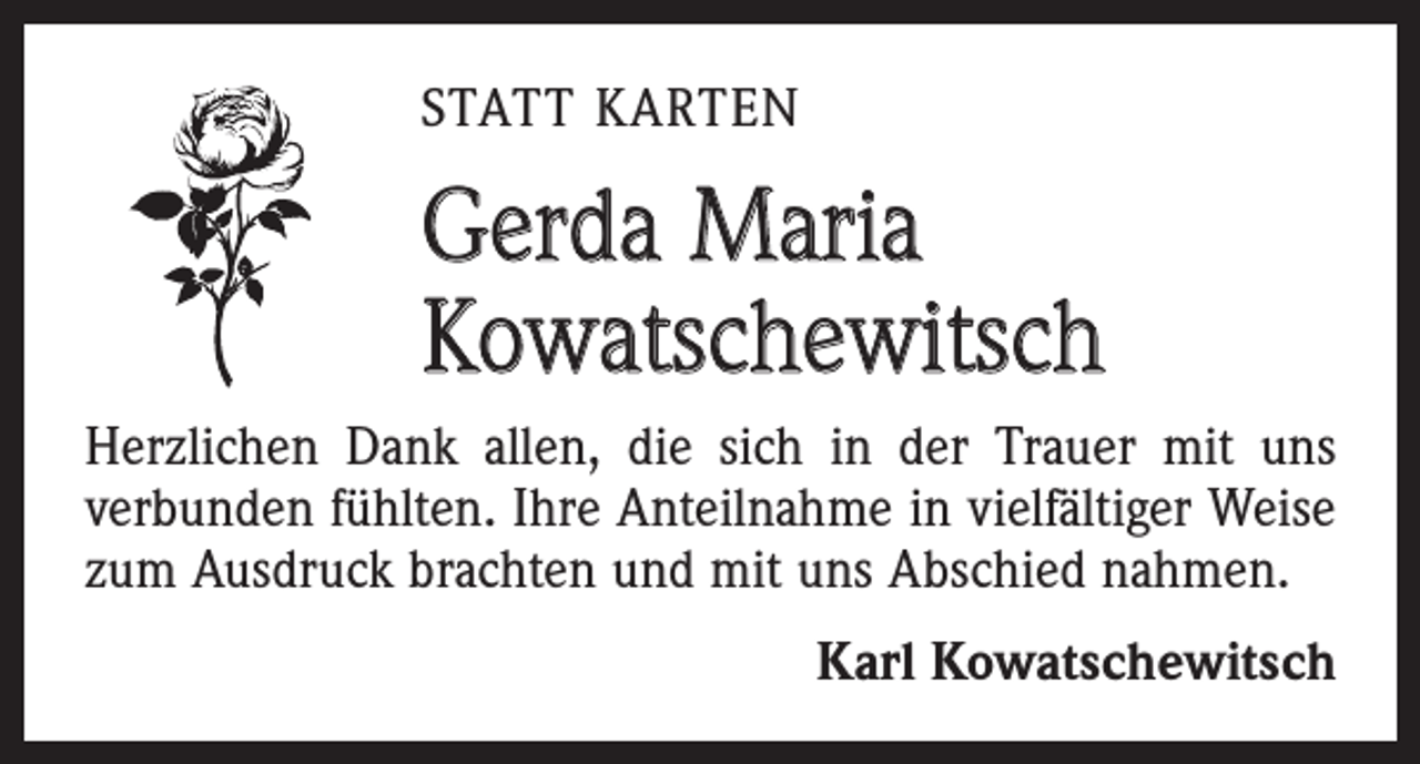 <p>STATT KARTEN</p><p>Gerda Maria<br />Kowatschewitsch<br />Herzlichen Dank allen, die sich in der Trauer mit uns<br />­verbunden fühlten. Ihre Anteilnahme in vielfältiger Weise<br />zum Ausdruck brachten und mit uns Abschied nahmen.<br />Karl Kowatschewitsch</p>