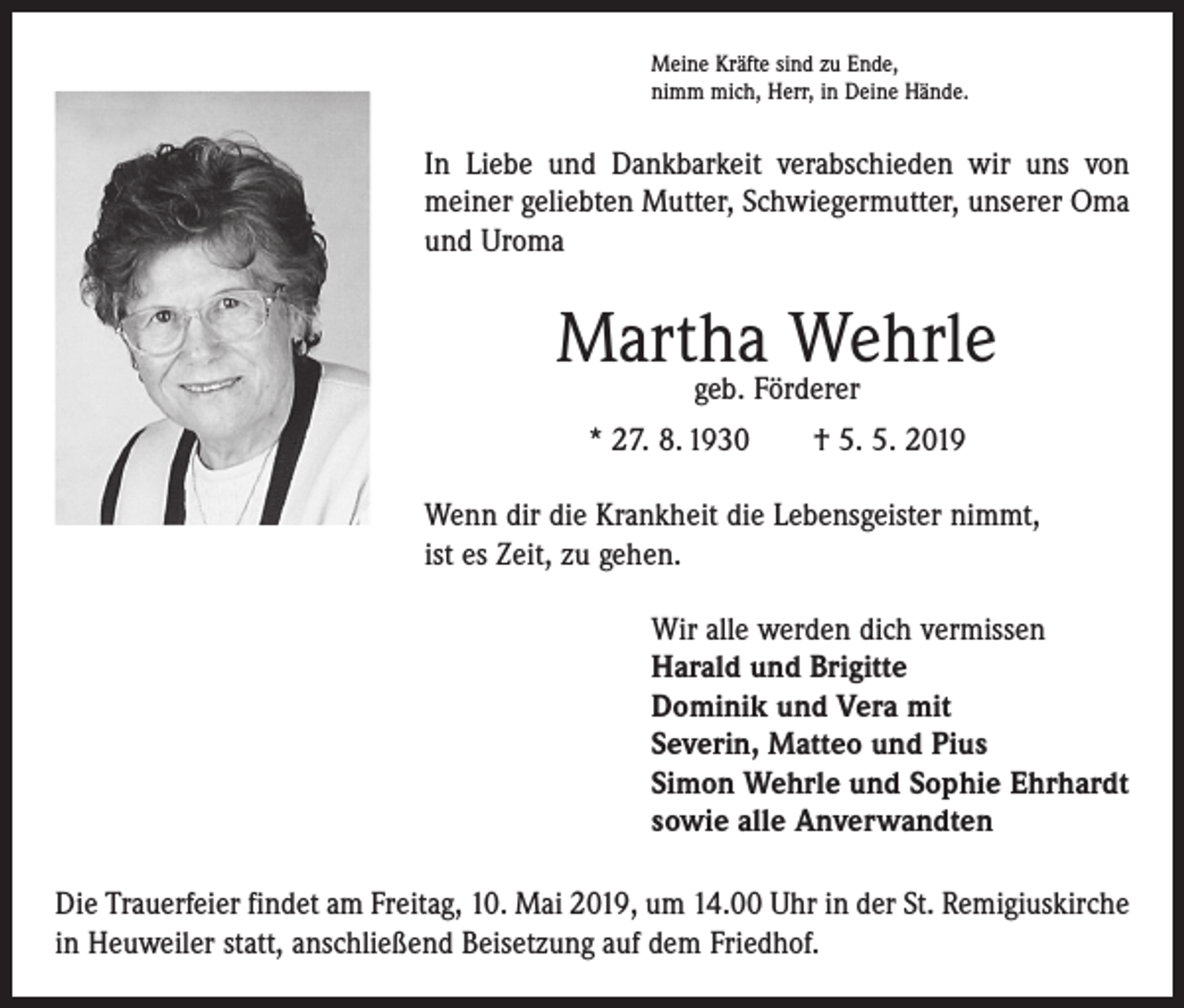 <p>Meine Kräfte sind zu Ende,<br />nimm mich, Herr, in Deine Hände.</p><p>In Liebe und Dankbarkeit verabschieden wir uns von<br />meiner geliebten Mutter, Schwiegermutter, unserer Oma<br />und Uroma</p><p>Martha Wehrle<br />geb. Förderer</p><p>* 27. 8. 1930 † 5. 5. 2019<br />Wenn dir die Krankheit die Lebensgeister nimmt,<br />ist es Zeit, zu gehen.<br />Wir alle werden dich vermissen<br />Harald und Brigitte<br />Dominik und Vera mit<br />Severin, Matteo und Pius<br />Simon Wehrle und Sophie Ehrhardt<br />sowie alle Anverwandten<br />Die Trauerfeier findet am Freitag, 10. Mai 2019, um 14.00 Uhr in der St. Remigiuskirche<br />in Heuweiler statt, anschließend Beisetzung auf dem Friedhof.</p>