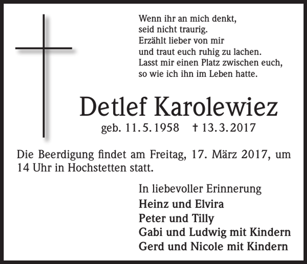 <p>Wenn ihr an mich denkt,<br />seid nicht traurig.<br />Erzählt lieber von mir<br />und traut euch ruhig zu lachen.<br />Lasst mir einen Platz zwischen euch,<br />so wie ich ihn im Leben hatte.</p><p>Detlef Karolewiez<br />geb. 11. 5. 1958</p><p>= 13. 3. 2017</p><p>Die Beerdigung findet am Freitag, 17. März 2017, um<br />14 Uhr in Hochstetten statt.<br />In liebevoller Erinnerung<br />Heinz und Elvira<br />Peter und Tilly<br />Gabi und Ludwig mit Kindern<br />Gerd und Nicole mit Kindern</p>