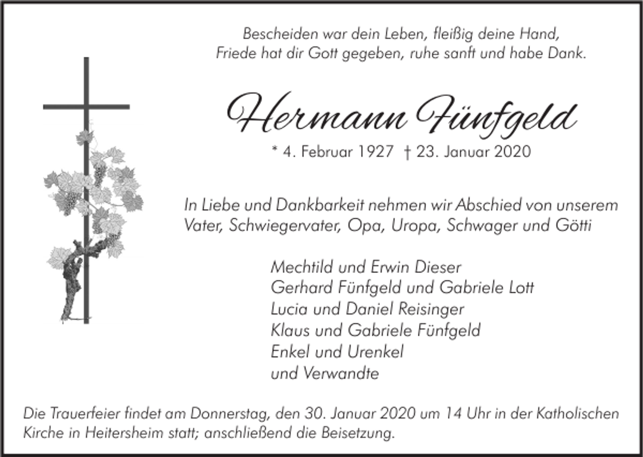 <p>Bescheiden war dein Leben, fleißig deine Hand,<br />Friede hat dir Gott gegeben, ruhe sanft und habe Dank.</p><p>Hermann Fünfgeld<br />* 4. Februar 1927 † 23. Januar 2020</p><p>In Liebe und Dankbarkeit nehmen wir Abschied von unserem<br />Vater, Schwiegervater, Opa, Uropa, Schwager und Götti<br />Mechtild und Erwin Dieser<br />Gerhard Fünfgeld und Gabriele Lott<br />Lucia und Daniel Reisinger<br />Klaus und Gabriele Fünfgeld<br />Enkel und Urenkel<br />und Verwandte<br />Die Trauerfeier findet am Donnerstag, den 30. Januar 2020 um 14 Uhr in der Katholischen<br />Kirche in Heitersheim statt; anschließend die Beisetzung.</p>