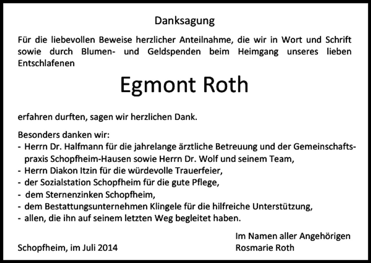 <p>Danksagung<br />Für die liebevollen Beweise herzlicher Anteilnahme, die wir in Wort und Schrift<br />sowie durch Blumen- und Geldspenden beim Heimgang unseres lieben<br />Entschlafenen</p><p>Egmont Roth</p><p>erfahren durften, sagen wir herzlichen Dank.<br />Besonders danken wir:<br />- Herrn Dr. Halfmann für die jahrelange ärztliche Betreuung und der Gemeinschaftspraxis Schopfheim-Hausen sowie Herrn Dr. Wolf und seinem Team,<br />- Herrn Diakon Itzin für die würdevolle Trauerfeier,<br />- der Sozialstation Schopfheim für die gute Pflege,<br />- dem Sternenzinken Schopfheim,<br />- dem Bestattungsunternehmen Klingele für die hilfreiche Unterstützung,<br />- allen, die ihn auf seinem letzten Weg begleitet haben.<br />Schopfheim, im Juli 2014</p><p>Im Namen aller Angehörigen<br />Rosmarie Roth</p>