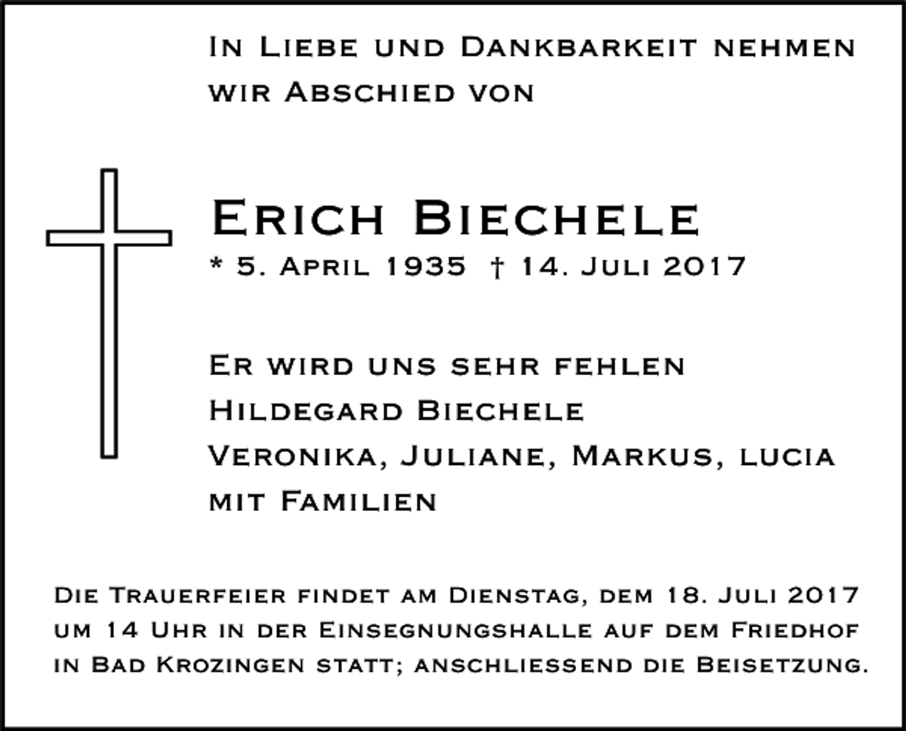 <p>I n Liebe<br />In<br />Li e b e und<br />u n d Dankbarkeit<br />D a n k b a r k ei t nehmen<br />ne h me n<br />wi<br />r AAbschied<br />b s c hi e d vvon<br />on<br />wir</p><p>EErich<br />ri c h Biechele<br />Bi e c h e l e</p><p>** 5.<br />5. April<br />A p ri l 1935<br />1 9 3 5 †† 14.<br />1 4. JJuli<br />u li</p><p>E r wird<br />Er<br />wi r d uuns<br />n s ssehr<br />e h r ffehlen<br />e hle n<br />Hi<br />l d e g a r d Bi<br />ec hele<br />Hildegard<br />Biechele<br />VVeronika,<br />e r o ni k a, JJuliane,<br />u li a n e, Markus,<br />M a r k u s, llucia<br />u ci a<br />mi<br />t FFamilien<br />a mi li e n<br />mit<br />Di e TTrauerfeier<br />Die<br />r a u e r f ei e r fifindet<br />n d e t aam<br />m Di<br />Dienstag,<br />e n s t a g, ddem<br />e m 118.<br />8. JJuli<br />u li 22<br />Einsegnungshalle<br />uum<br />m 11 Uhr<br />U h r i in<br />n dder<br />e r Ei<br />n s e g n u n g s h a l l e aauf<br />u f ddem<br />e m FFriedhof<br />ri e d h o f<br />iinn Bad<br />B a d Krozingen<br />K r o zi n g e n statt;<br />s t a t t; anschließend<br />a n s c h li e ß e n d die<br />di e Beisetzung.<br />B ei s e t z u n g.</p>