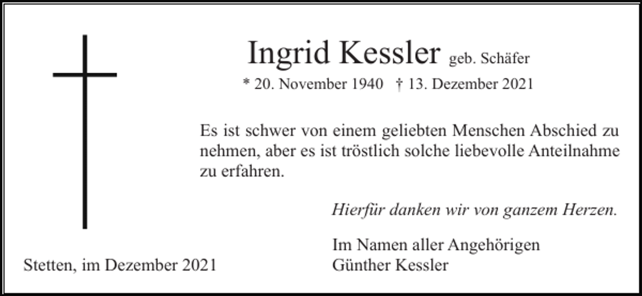 <p>Ingrid Kessler geb. Schäfer<br />* 20. November 1940 † 13. Dezember 2021</p><p>Es ist schwer von einem geliebten Menschen Abschied zu<br />nehmen, aber es ist tröstlich solche liebevolle Anteilnahme<br />zu erfahren.<br />Hierfür danken wir von ganzem Herzen.<br />Stetten, im Dezember 2021</p><p>Im Namen aller Angehörigen<br />Günther Kessler</p>