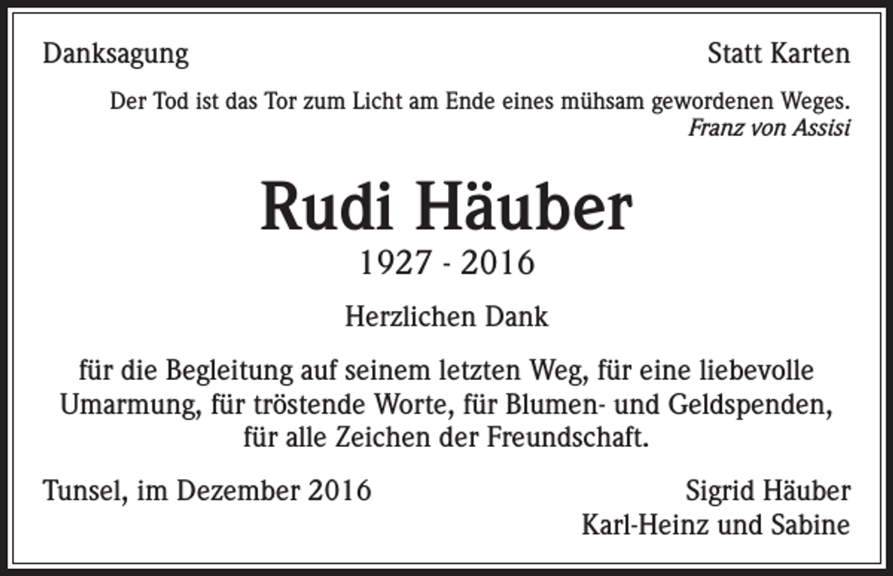 <p>Danksagung</p><p>Statt Karten</p><p>Der Tod ist das Tor zum Licht am Ende eines mühsam gewordenen Weges.<br />Franz von Assisi</p><p>Rudi Häuber<br />1927 - 2016</p><p>Herzlichen Dank<br />für die Begleitung auf seinem letzten Weg, für eine liebevolle<br />Umarmung, für tröstende Worte, für Blumen- und Geldspenden,<br />für alle Zeichen der Freundschaft.<br />Tunsel, im Dezember 2016</p><p>Sigrid Häuber<br />Karl-Heinz und Sabine</p>
