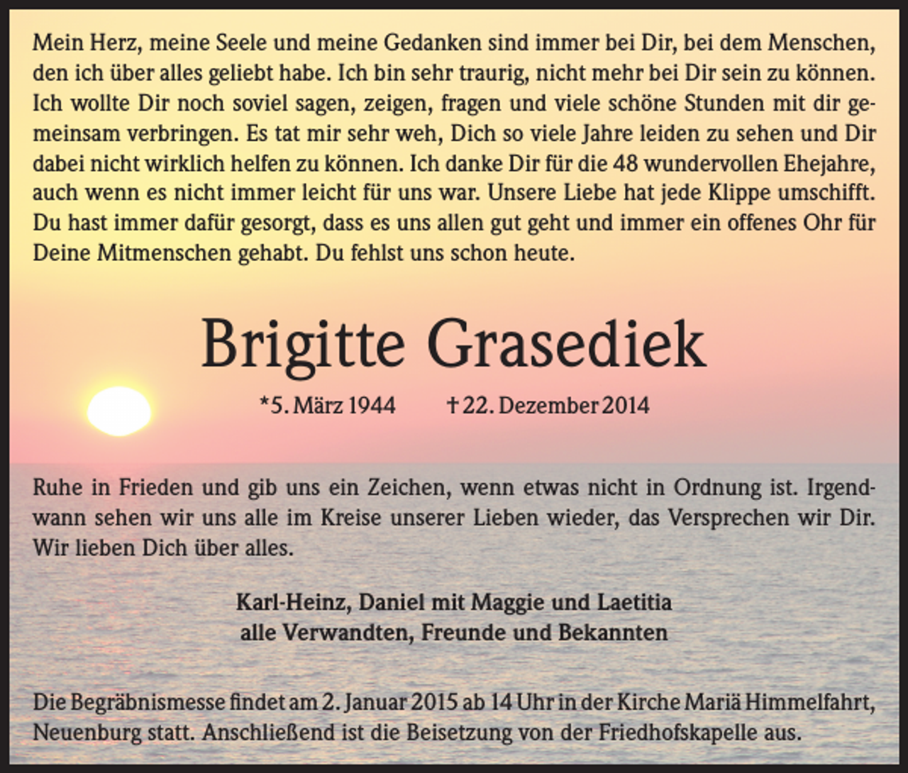 <p>Mein Herz, meine Seele und meine Gedanken sind immer bei Dir, bei dem Menschen,<br />den ich über alles geliebt habe. Ich bin sehr traurig, nicht mehr bei Dir sein zu können.<br />Ich wollte Dir noch soviel sagen, zeigen, fragen und viele schöne Stunden mit dir gemeinsam verbringen. Es tat mir sehr weh, Dich so viele Jahre leiden zu sehen und Dir<br />dabei nicht wirklich helfen zu können. Ich danke Dir für die 48 wundervollen Ehejahre,<br />auch wenn es nicht immer leicht für uns war. Unsere Liebe hat jede Klippe umschifft.<br />Du hast immer dafür gesorgt, dass es uns allen gut geht und immer ein offenes Ohr für<br />Deine Mitmenschen gehabt. Du fehlst uns schon heute.</p><p>Brigitte Grasediek<br />*5. März 1944</p><p>† 22. Dezember 2014</p><p>Ruhe in Frieden und gib uns ein Zeichen, wenn etwas nicht in Ordnung ist. Irgendwann sehen wir uns alle im Kreise unserer Lieben wieder, das Versprechen wir Dir.<br />Wir lieben Dich über alles.<br />Karl-Heinz, Daniel mit Maggie und Laetitia<br />alle Verwandten, Freunde und Bekannten<br />Die Begräbnismesse findet am 2. Januar 2015 ab 14 Uhr in der Kirche Mariä Himmelfahrt,<br />Neuenburg statt. Anschließend ist die Beisetzung von der Friedhofskapelle aus.</p>