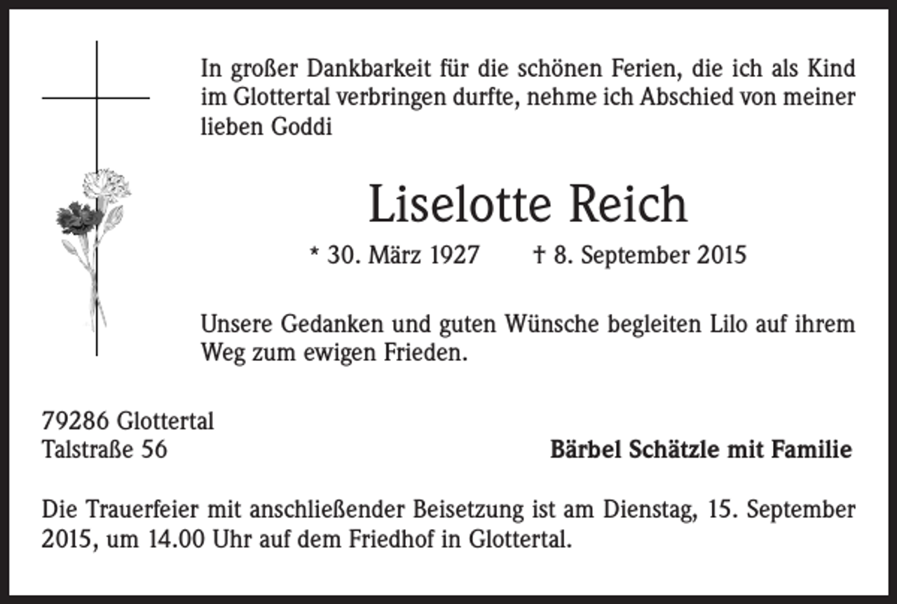 <p>In großer Dankbarkeit für die schönen Ferien, die ich als Kind<br />im Glottertal verbringen durfte, nehme ich Abschied von meiner<br />lieben Goddi</p><p>Liselotte Reich<br />* 30. März 1927 † 8. September 2015</p><p>Unsere Gedanken und guten Wünsche begleiten Lilo auf ihrem<br />Weg zum ewigen Frieden.<br />79286 Glottertal<br />Talstraße 56</p><p>Bärbel Schätzle mit Familie</p><p>Die Trauerfeier mit anschließender Beisetzung ist am Dienstag, 15. September<br />2015, um 14.00 Uhr auf dem Friedhof in Glottertal.</p>