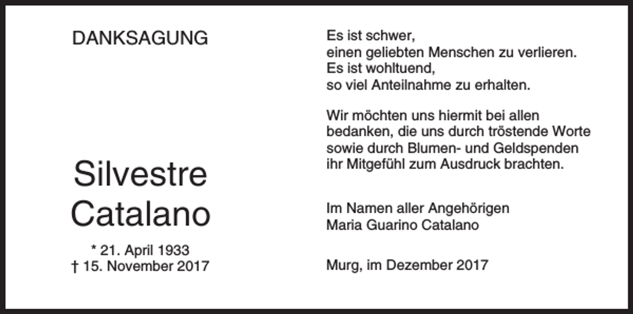 <p>DANKSAGUNG</p><p>Es ist schwer,<br />einen geliebten Menschen zu verlieren.<br />Es ist wohltuend,<br />so viel Anteilnahme zu erhalten.<br />Wir möchten uns hiermit bei allen<br />bedanken, die uns durch tröstende Worte<br />sowie durch Blumen- und Geldspenden<br />ihr Mitgefühl zum Ausdruck brachten.</p><p>Silvestre<br />Catalano</p><p>Im Namen aller Angehörigen<br />Maria Guarino Catalano</p><p>* 21. April 1933<br />† 15. November 2017</p><p>Murg, im Dezember 2017</p>