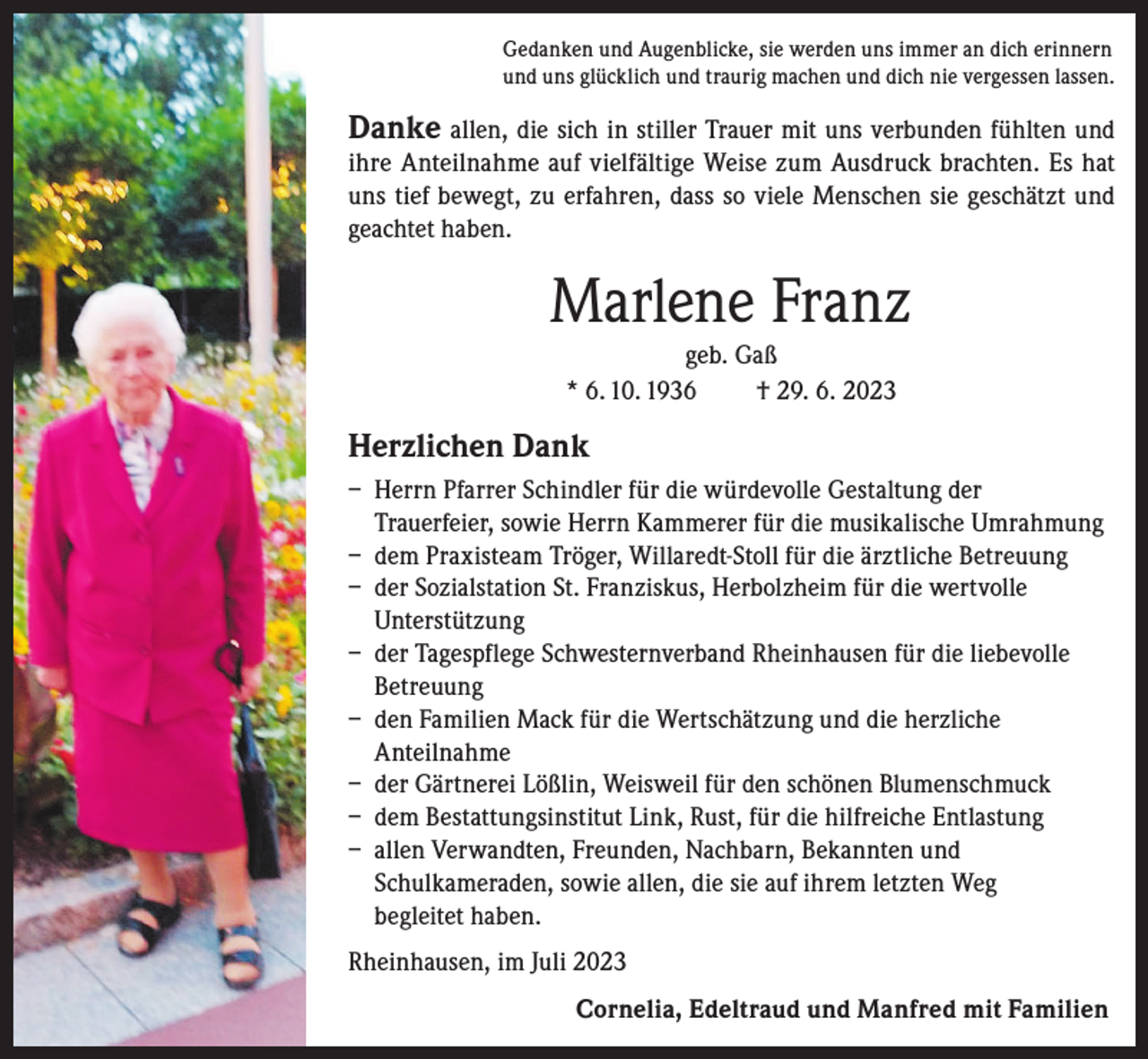 <p>Gedanken und Augenblicke, sie werden uns immer an dich erinnern<br />und uns glücklich und traurig machen und dich nie vergessen lassen.</p><p>Danke allen, die sich in stiller Trauer mit uns verbunden fühlten und</p><p>ihre Anteilnahme auf vielfältige Weise zum Ausdruck brachten. Es hat<br />uns tief bewegt, zu erfahren, dass so viele Menschen sie geschätzt und<br />geachtet haben.</p><p>Marlene Franz<br />geb. Gaß<br />* 6. 10. 1936<br />† 29. 6. 2023</p><p>Herzlichen Dank<br />– Herrn Pfarrer Schindler für die würdevolle Gestaltung der<br />Trauerfeier, sowie Herrn Kammerer für die musikalische Umrahmung<br />– dem Praxisteam Tröger, Willaredt-Stoll für die ärztliche Betreuung<br />– der Sozialstation St. Franziskus, Herbolzheim für die wertvolle<br />Unterstützung<br />– der Tagespflege Schwesternverband Rheinhausen für die liebevolle<br />Betreuung<br />– den Familien Mack für die Wertschätzung und die herzliche<br />Anteilnahme<br />– der Gärtnerei Lößlin, Weisweil für den schönen Blumenschmuck<br />– dem Bestattungsinstitut Link, Rust, für die hilfreiche Entlastung<br />– allen Verwandten, Freunden, Nachbarn, Bekannten und<br />Schulkameraden, sowie allen, die sie auf ihrem letzten Weg<br />begleitet haben.<br />Rheinhausen, im Juli 2023<br />Cornelia, Edeltraud und Manfred mit Familien</p>