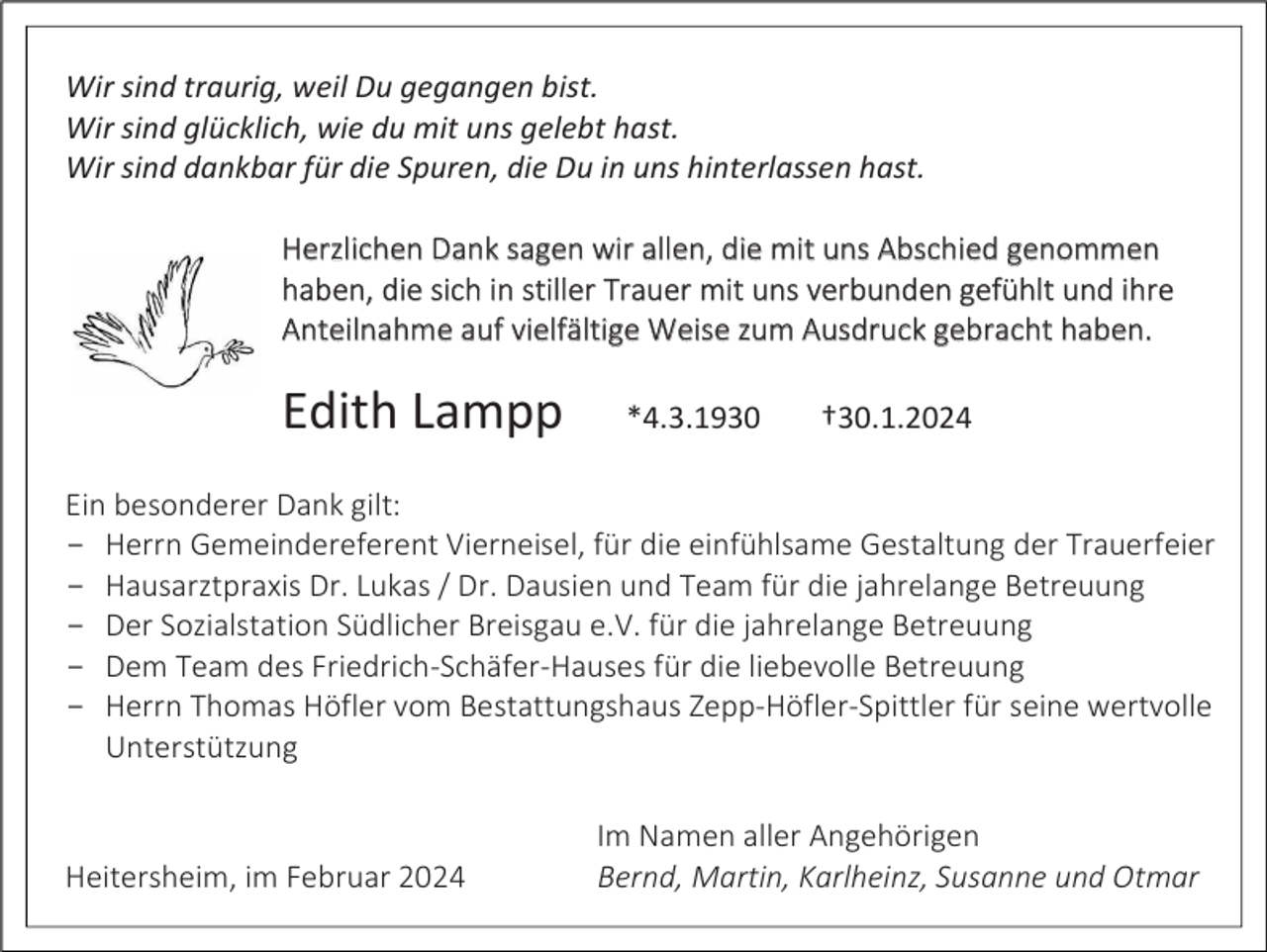 <p>Wir sind traurig, weil Du gegangen bist.<br />Wir sind glücklich, wie du mit uns gelebt hast.<br />Wir sind dankbar für die Spuren, die Du in uns hinterlassen hast.<br />Herzlichen Dank sagen wir allen, die mit uns Abschied genommen<br />haben, die sich in stiller Trauer mit uns verbunden gefühlt und ihre<br />Anteilnahme auf vielfältige Weise zum Ausdruck gebracht haben.</p><p>Edith Lampp</p><p>*4.3.1930</p><p>†30.1.2024</p><p>Ein besonderer Dank gilt:<br />­ Herrn Gemeindereferent Vierneisel, für die einfühlsame Gestaltung der Trauerfeier<br />­ Hausarztpraxis Dr. Lukas / Dr. Dausien und Team für die jahrelange Betreuung<br />­ Der Sozialstation Südlicher Breisgau e.V. für die jahrelange Betreuung<br />­ Dem Team des Friedrich-Schäfer-Hauses für die liebevolle Betreuung<br />­ Herrn Thomas Höfler vom Bestattungshaus Zepp-Höfler-Spittler für seine wertvolle<br />Unterstützung</p><p>Heitersheim, im Februar 2024</p><p>Im Namen aller Angehörigen<br />Bernd, Martin, Karlheinz, Susanne und Otmar</p>
