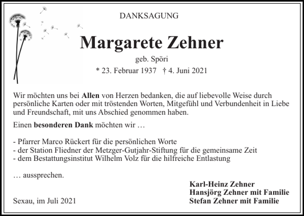 <p>DANKSAGUNG</p><p>Margarete Zehner<br />geb. Spöri<br />* 23. Februar 1937 † 4. Juni 2021<br />Wir möchten uns bei Allen von Herzen bedanken, die auf liebevolle Weise durch<br />persönliche Karten oder mit tröstenden Worten, Mitgefühl und Verbundenheit in Liebe<br />und Freundschaft, mit uns Abschied genommen haben.<br />Einen besonderen Dank möchten wir …<br />- Pfarrer Marco Rückert für die persönlichen Worte<br />- der Station Fliedner der Metzger-Gutjahr-Stiftung für die gemeinsame Zeit<br />- dem Bestattungsinstitut Wilhelm Volz für die hilfreiche Entlastung<br />… aussprechen.<br />Sexau, im Juli 2021</p><p>Karl-Heinz Zehner<br />Hansjörg Zehner mit Familie<br />Stefan Zehner mit Familie</p>