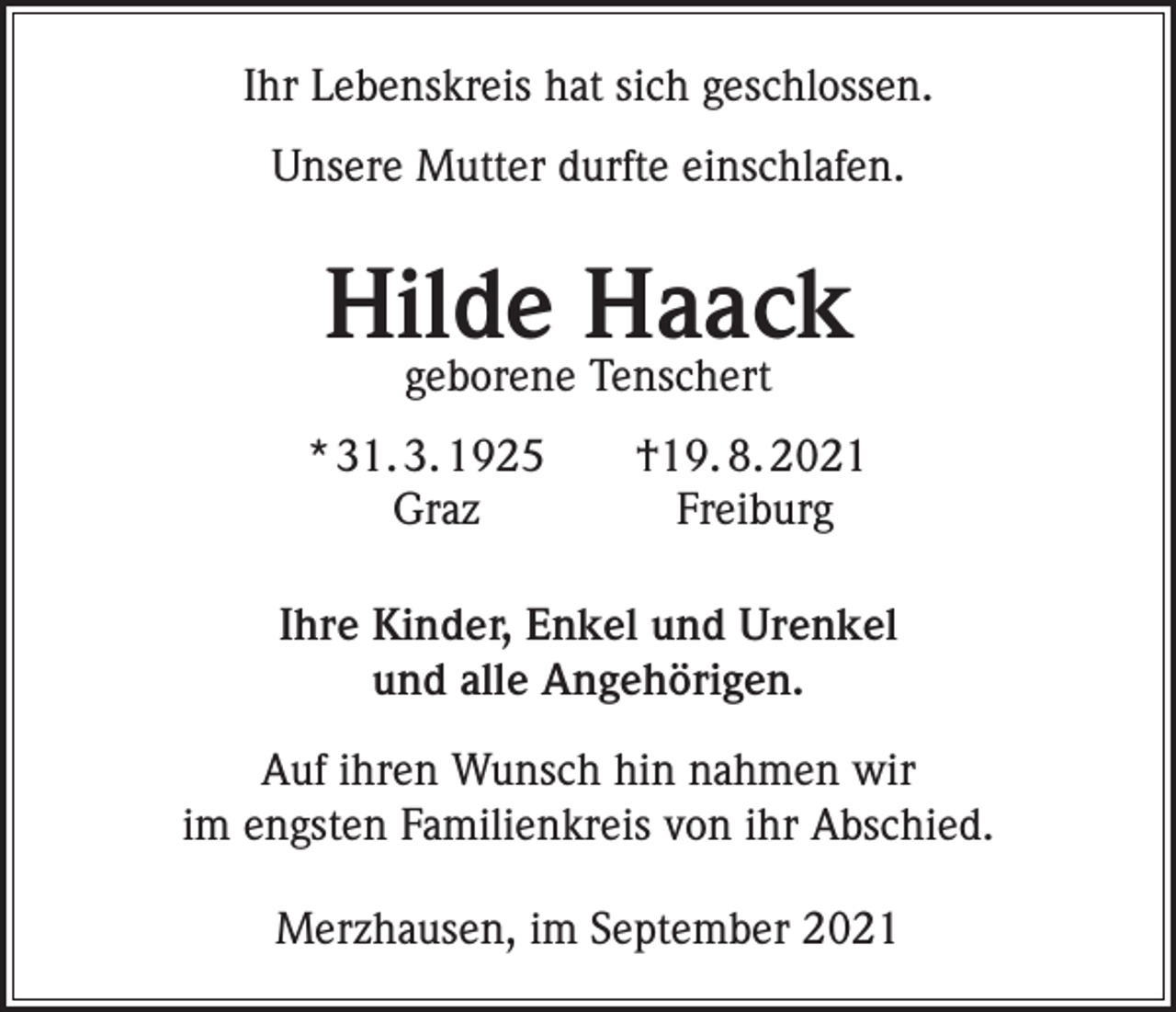 <p>Ihr Lebenskreis hat sich geschlossen.<br />Unsere Mutter durfte einschlafen.</p><p>Hilde Haack<br />geborene Tenschert</p><p>* 31. 3. 1925 †19. 8. 2021<br />Graz<br />Freiburg<br />Ihre Kinder, Enkel und Urenkel<br />und alle Angehörigen.<br />Auf ihren Wunsch hin nahmen wir<br />im engsten Familienkreis von ihr Abschied.<br />Merzhausen, im September 2021</p>