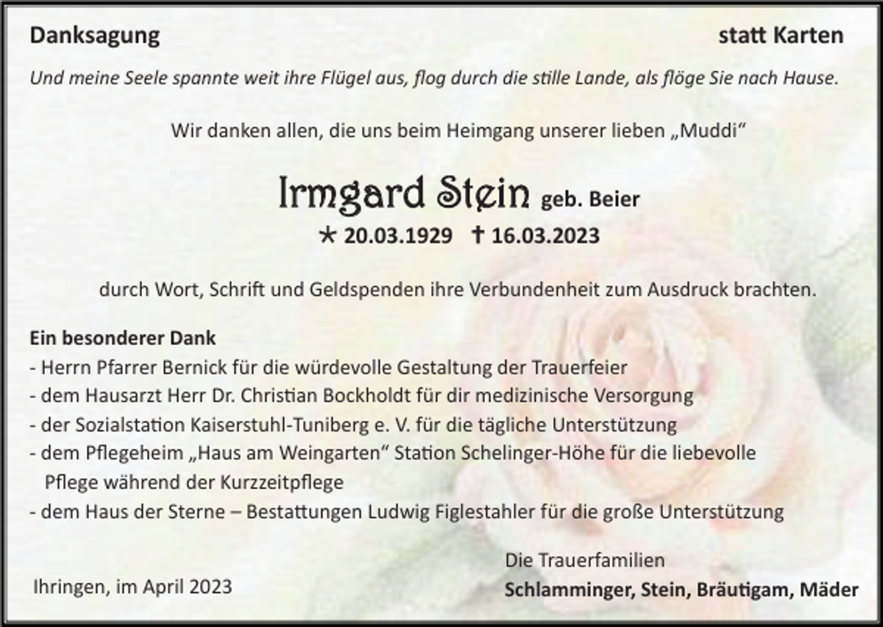 <p>Danksagung</p><p>statt Karten</p><p>Und meine Seele spannte weit ihre Flügel aus, flog durch die stille Lande, als flöge Sie nach Hause.</p><p>Wir danken allen, die uns beim Heimgang unserer lieben „Muddi“</p><p>Irmgard Stein geb. Beier<br /> 20.03.1929  16.03.2023<br />durch Wort, Schrift und Geldspenden ihre Verbundenheit zum Ausdruck brachten.<br />Ein besonderer Dank<br />- Herrn Pfarrer Bernick für die würdevolle Gestaltung der Trauerfeier<br />- dem Hausarzt Herr Dr. Christian Bockholdt für dir medizinische Versorgung<br />- der Sozialstation Kaiserstuhl-Tuniberg e. V. für die tägliche Unterstützung<br />- dem Pflegeheim „Haus am Weingarten“ Station Schelinger-Höhe für die liebevolle<br />Pflege während der Kurzzeitpflege<br />- dem Haus der Sterne – Bestattungen Ludwig Figlestahler für die große Unterstützung</p><p>Ihringen, im April 2023</p><p>Die Trauerfamilien<br />Schlamminger, Stein, Bräutigam, Mäder</p>