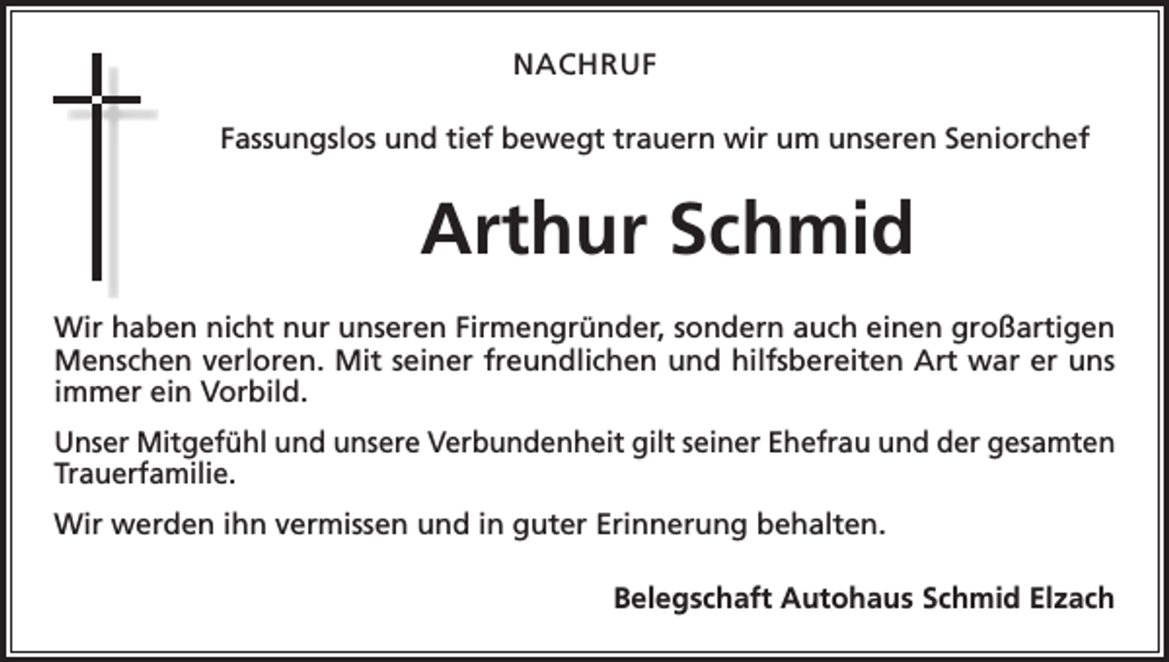 <p>NACHRUF<br />Fassungslos und tief bewegt trauern wir um unseren Seniorchef</p><p>Arthur Schmid<br />Wir haben nicht nur unseren Firmengründer, sondern auch einen großartigen<br />Menschen verloren. Mit seiner freundlichen und hilfsbereiten Art war er uns<br />immer ein Vorbild.<br />Unser Mitgefühl und unsere Verbundenheit gilt seiner Ehefrau und der gesamten<br />Trauerfamilie.<br />Wir werden ihn vermissen und in guter Erinnerung behalten.</p><p>Belegschaft Autohaus Schmid Elzach</p>