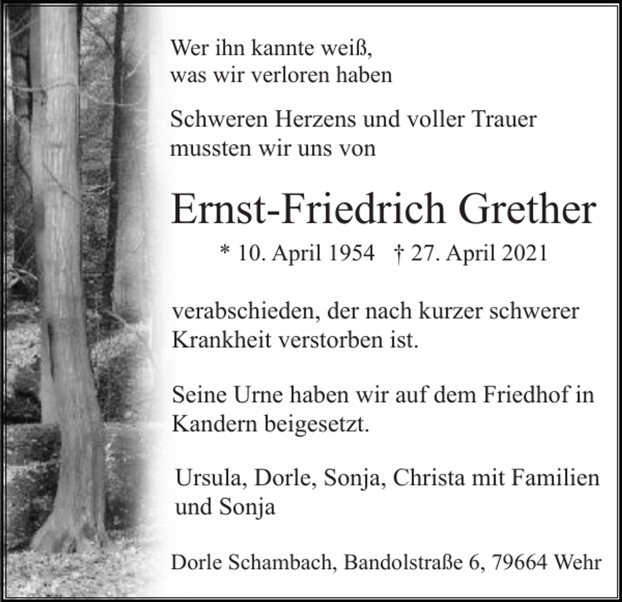 <p>Wer ihn kannte weiß,<br />was wir verloren haben</p><p>Schweren Herzens und voller Trauer<br />mussten wir uns von</p><p>Ernst-Friedrich Grether<br />* 10. April 1954 † 27. April 2021</p><p>verabschieden, der nach kurzer schwerer<br />Krankheit verstorben ist.<br />Seine Urne haben wir auf dem Friedhof in<br />Kandern beigesetzt.<br />Ursula, Dorle, Sonja, Christa mit Familien<br />und Sonja<br />Dorle Schambach, Bandolstraße 6, 79664 Wehr</p>