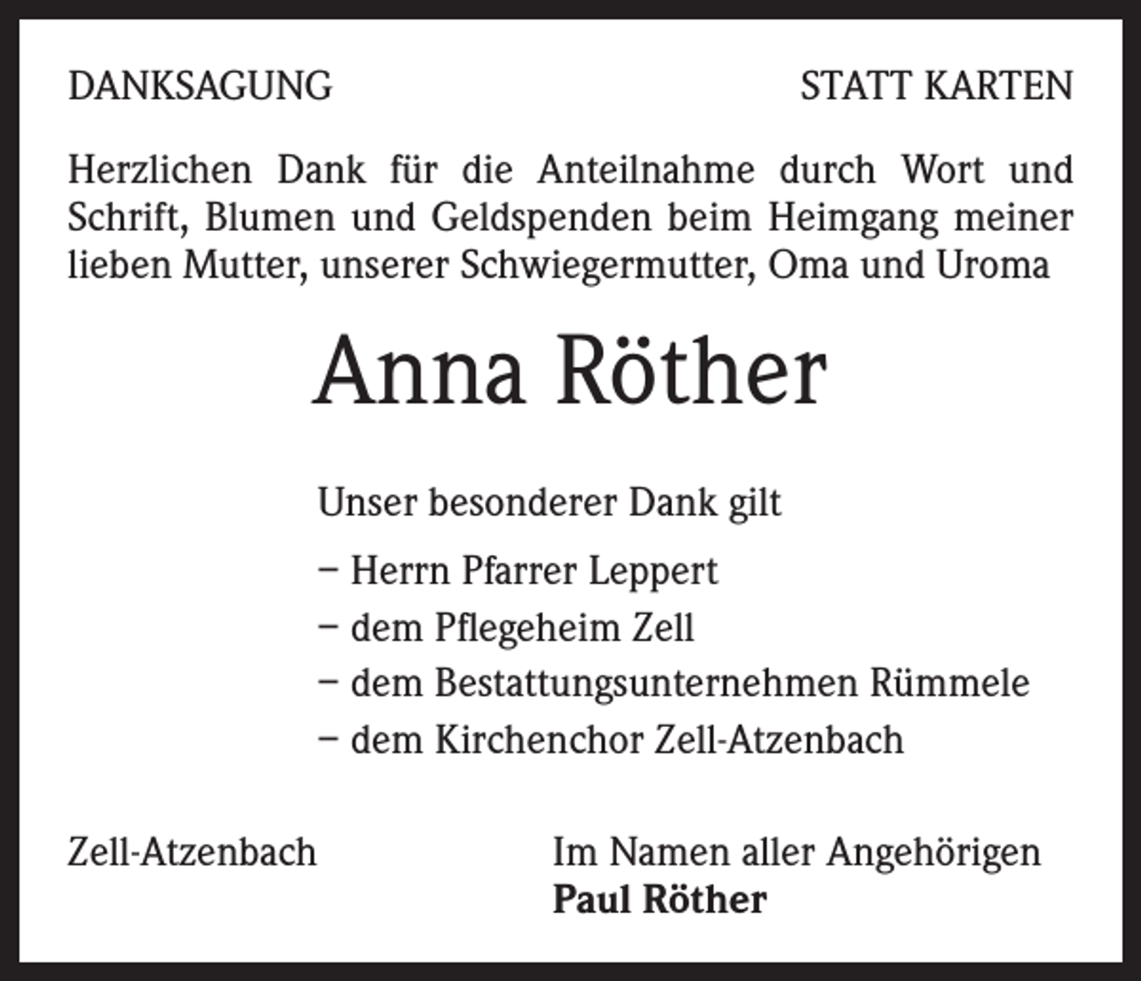 <p>DANKSAGUNG</p><p>STATT KARTEN</p><p>Herzlichen Dank für die Anteilnahme durch Wort und<br />Schrift, Blumen und Geldspenden beim Heimgang meiner<br />lieben Mutter, unserer Schwiegermutter, Oma und Uroma</p><p>Anna Röther<br />Unser besonderer Dank gilt<br />– Herrn Pfarrer Leppert<br />– dem Pflegeheim Zell<br />– dem Bestattungsunternehmen Rümmele<br />– dem Kirchenchor Zell-Atzenbach<br />Zell-Atzenbach</p><p>Im Namen aller Angehörigen<br />Paul Röther</p>