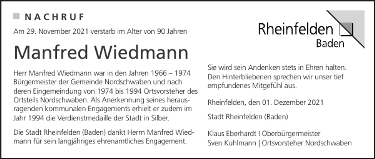 <p>NACHRUF<br />Am 29. November 2021 verstarb im Alter von 90 Jahren</p><p>Manfred Wiedmann<br />Herr Manfred Wiedmann war in den Jahren 1966 – 1974<br />Bürgermeister der Gemeinde Nordschwaben und nach<br />deren Eingemeindung von 1974 bis 1994 Ortsvorsteher des<br />Ortsteils Nordschwaben. Als Anerkennung seines herausragenden kommunalen Engagements erhielt er zudem im<br />Jahr 1994 die Verdienstmedaille der Stadt in Silber.<br />Die Stadt Rheinfelden (Baden) dankt Herrn Manfred Wiedmann für sein langjähriges ehrenamtliches Engagement.</p><p>Sie wird sein Andenken stets in Ehren halten.<br />Den Hinterbliebenen sprechen wir unser tief<br />empfundenes Mitgefühl aus.<br />Rheinfelden, den 01. Dezember 2021<br />Stadt Rheinfelden (Baden)<br />Klaus Eberhardt I Oberbürgermeister<br />Sven Kuhlmann | Ortsvorsteher Nordschwaben</p>