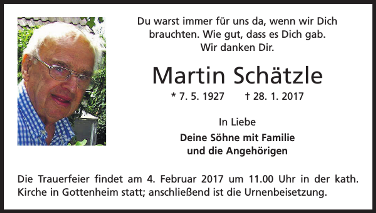 <p>Du warst immer für uns da, wenn wir Dich<br />­brauchten. Wie gut, dass es Dich gab.<br />Wir danken Dir.</p><p>Martin Schätzle<br />* 7. 5. 1927 † 28. 1. 2017<br />In Liebe<br />Deine Söhne mit Familie<br />und die Angehörigen<br />Die Trauerfeier findet am 4. Februar 2017 um 11.00 Uhr in der kath.<br />­Kirche in Gottenheim statt; anschließend ist die Urnenbeisetzung.</p>