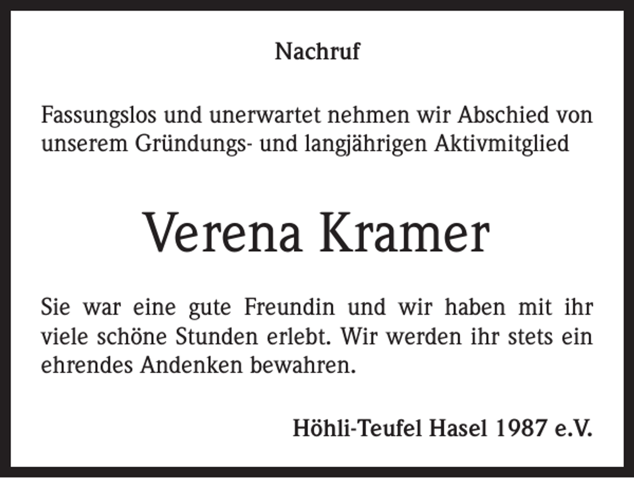 <p>Nachruf<br />Fassungslos und unerwartet nehmen wir Abschied von<br />unserem Gründungs- und langjährigen Aktivmitglied</p><p>Verena Kramer<br />Sie war eine gute Freundin und wir haben mit ihr<br />viele schöne Stunden erlebt. Wir werden ihr stets ein<br />ehrendes Andenken bewahren.<br />Höhli-Teufel Hasel 1987 e.V.</p>