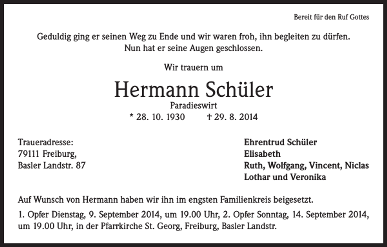 <p>Bereit für den Ruf Gottes</p><p>Geduldig ging er seinen Weg zu Ende und wir waren froh, ihn begleiten zu dürfen.<br />Nun hat er seine Augen geschlossen.<br />Wir trauern um</p><p>Hermann Schüler<br />Paradieswirt<br />* 28. 10. 1930 † 29. 8. 2014</p><p>Traueradresse:<br />79111 Freiburg,<br />Basler Landstr. 87</p><p>Ehrentrud Schüler<br />Elisabeth<br />Ruth, Wolfgang, Vincent, Niclas<br />Lothar und Veronika</p><p>Auf Wunsch von Hermann haben wir ihn im engsten Familienkreis beigesetzt.<br />1. Opfer Dienstag, 9. September 2014, um 19.00 Uhr, 2. Opfer Sonntag, 14. September 2014,<br />um 19.00 Uhr, in der Pfarrkirche St. Georg, Freiburg, Basler Landstr.</p>