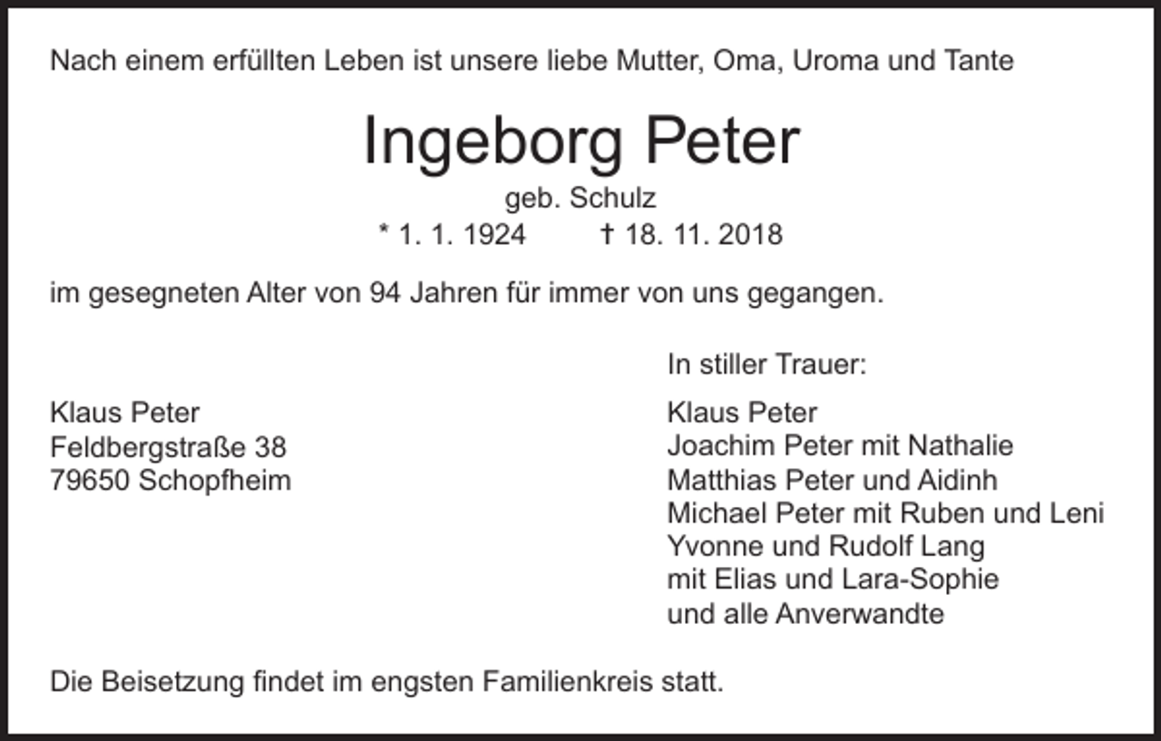 <p>Nach einem erfüllten Leben ist unsere liebe Mutter, Oma, Uroma und Tante</p><p>Ingeborg Peter<br />geb. Schulz<br />* 1. 1. 1924<br />† 18. 11. 2018</p><p>im gesegneten Alter von 94 Jahren für immer von uns gegangen.<br />In stiller Trauer:<br />Klaus Peter<br />Feldbergstraße 38<br />79650 Schopfheim</p><p>Klaus Peter<br />Joachim Peter mit Nathalie<br />Matthias Peter und Aidinh<br />Michael Peter mit Ruben und Leni<br />Yvonne und Rudolf Lang<br />mit Elias und Lara-Sophie<br />und alle Anverwandte</p><p>Die Beisetzung findet im engsten Familienkreis statt.</p>