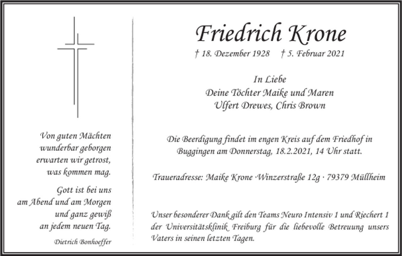 <p>Friedrich Krone<br />† 18. Dezember 1928</p><p>† 5. Februar 2021</p><p>In Liebe<br />Deine Töchter Maike und Maren<br />Ulfert Drewes, Chris Brown<br />Von guten Mächten<br />wunderbar geborgen<br />erwarten wir getrost,<br />was kommen mag.<br />Gott ist bei uns<br />am Abend und am Morgen<br />und ganz gewiß<br />an jedem neuen Tag.<br />Dietrich Bonhoeffer</p><p>Die Beerdigung findet im engen Kreis auf dem Friedhof in<br />Buggingen am Donnerstag, 18.2.2021, 14 Uhr statt.<br />Traueradresse: Maike Krone ∙Winzerstraße 12g ∙ 79379 Müllheim</p><p>Unser besonderer Dank gilt den Teams Neuro Intensiv 1 und Riechert 1<br />der Universitätsklinik Freiburg für die liebevolle Betreuung unsers<br />Vaters in seinen letzten Tagen.</p>