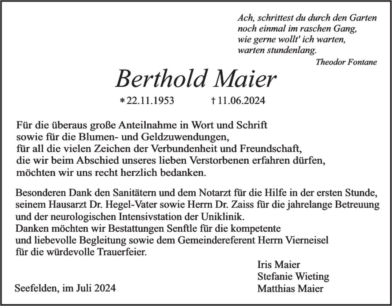<p>Ach, schrittest du durch den Garten<br />noch einmal im raschen Gang,<br />wie gerne wollt' ich warten,<br />warten stundenlang.<br />Theodor Fontane</p><p>Berthold Maier<br />* 22.11.1953</p><p>† 11.06.2024</p><p>Für die überaus große Anteilnahme in Wort und Schrift<br />sowie für die Blumen- und Geldzuwendungen,<br />für all die vielen Zeichen der Verbundenheit und Freundschaft,<br />die wir beim Abschied unseres lieben Verstorbenen erfahren dürfen,<br />möchten wir uns recht herzlich bedanken.</p><p>Besonderen Dank den Sanitätern und dem Notarzt für die Hilfe in der ersten Stunde,<br />seinem Hausarzt Dr. Hegel-Vater sowie Herrn Dr. Zaiss für die jahrelange Betreuung<br />und der neurologischen Intensivstation der Uniklinik.<br />Danken möchten wir Bestattungen Senftle für die kompetente<br />und liebevolle Begleitung sowie dem Gemeindereferent Herrn Vierneisel<br />für die würdevolle Trauerfeier.<br />Iris Maier<br />Stefanie Wieting<br />Seefelden, im Juli 2024<br />Matthias Maier</p>