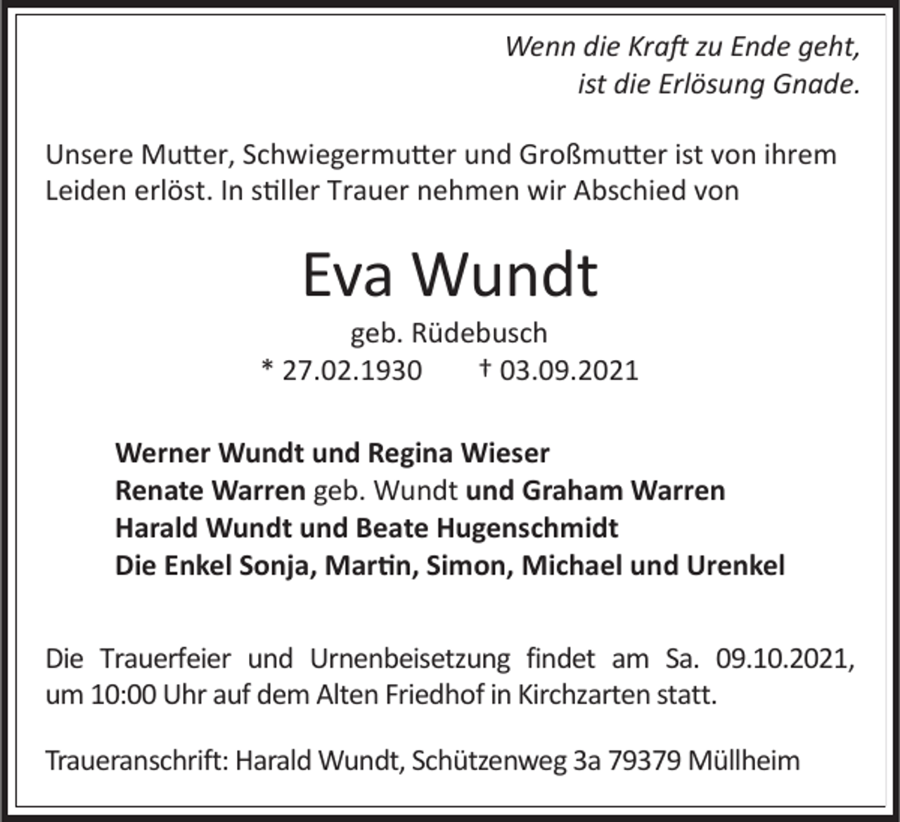 <p>Wenn die Kraft zu Ende geht,<br />ist die Erlösung Gnade.<br />Unsere Mutter, Schwiegermutter und Großmutter ist von ihrem<br />Leiden erlöst. In stiller Trauer nehmen wir Abschied von</p><p>Eva Wundt<br />geb. Rüdebusch<br />* 27.02.1930<br />† 03.09.2021<br />Werner Wundt und Regina Wieser<br />Renate Warren geb. Wundt und Graham Warren<br />Harald Wundt und Beate Hugenschmidt<br />Die Enkel Sonja, Martin, Simon, Michael und Urenkel</p><p>Die Trauerfeier und Urnenbeisetzung findet am Sa. 09.10.2021,<br />um 10:00 Uhr auf dem Alten Friedhof in Kirchzarten statt.<br />Traueranschrift: Harald Wundt, Schützenweg 3a 79379 Müllheim</p>