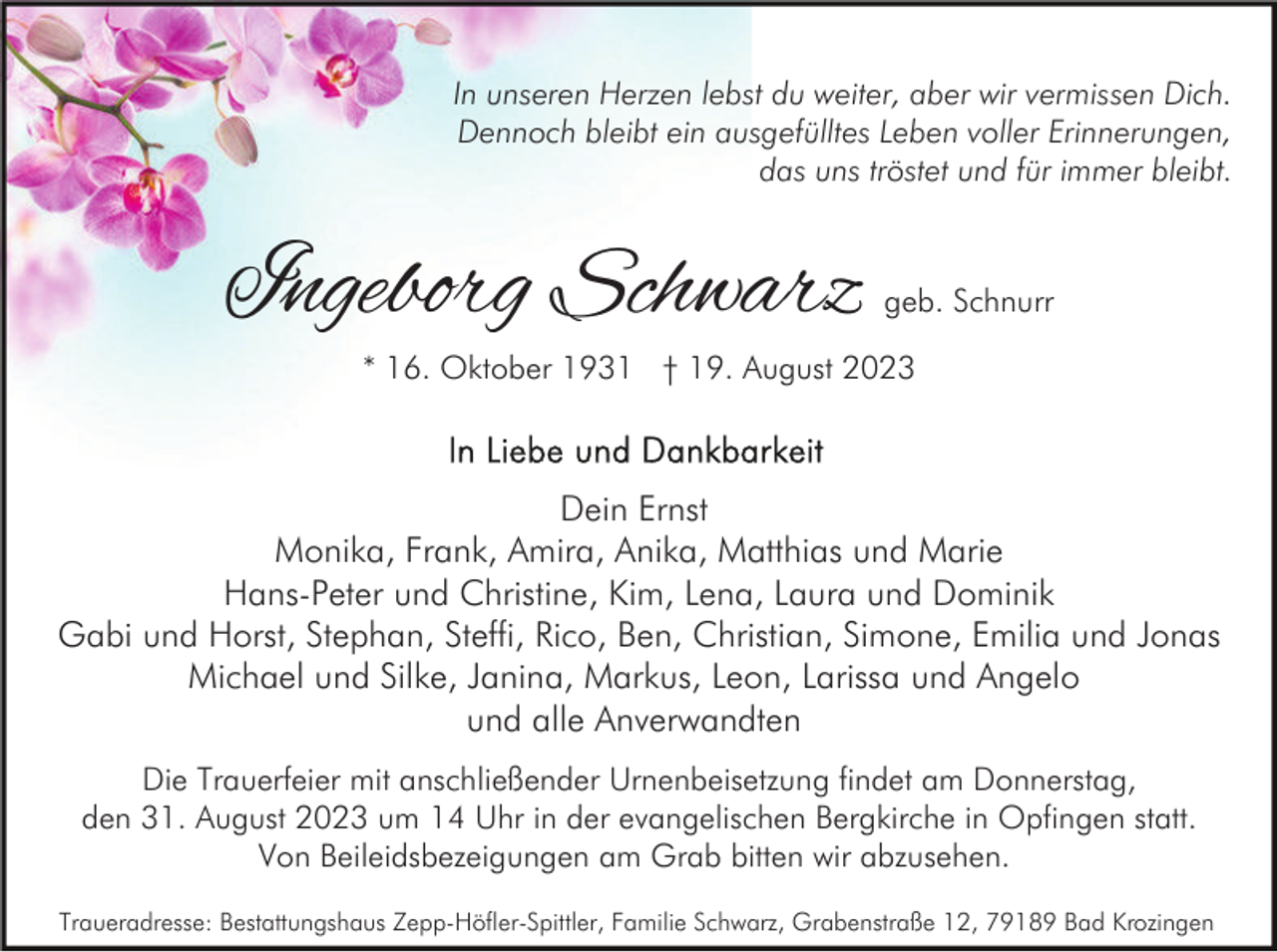 <p>In unseren Herzen lebst du weiter, aber wir vermissen Dich.<br />Dennoch bleibt ein ausgefülltes Leben voller Erinnerungen,<br />das uns tröstet und für immer bleibt.</p><p>Ingeborg Schwarz</p><p>geb. Schnurr</p><p>* 16. Oktober 1931 † 19. August 2023</p><p>Dein Ernst<br />Monika, Frank, Amira, Anika, Matthias und Marie<br />Hans-Peter und Christine, Kim, Lena, Laura und Dominik<br />Gabi und Horst, Stephan, Steffi, Rico, Ben, Christian, Simone, Emilia und Jonas<br />Michael und Silke, Janina, Markus, Leon, Larissa und Angelo<br />und alle Anverwandten<br />Die Trauerfeier mit anschließender Urnenbeisetzung findet am Donnerstag,<br />den 31. August 2023 um 14 Uhr in der evangelischen Bergkirche in Opfingen statt.<br />Von Beileidsbezeigungen am Grab bitten wir abzusehen.<br />Traueradresse: Bestattungshaus Zepp-Höfler-Spittler, Familie Schwarz, Grabenstraße 12, 79189 Bad Krozingen</p>