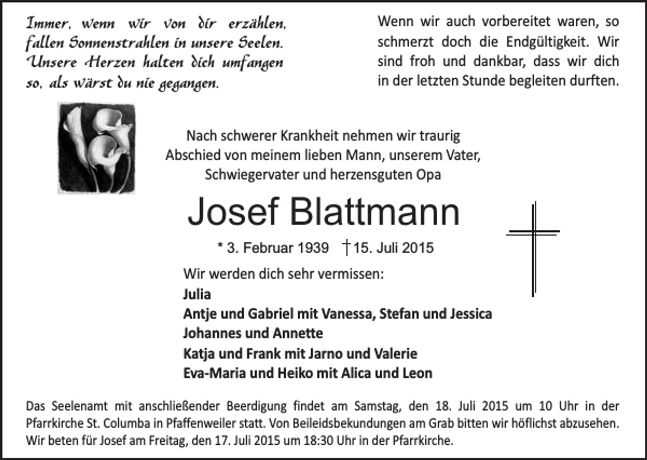 <p>Immer, wenn wir von dir erzählen,<br />fallen Sonnenstrahlen in unsere Seelen.<br />Unsere Herzen halten dich umfangen<br />so, als wärst du nie gegangen.</p><p>Wenn wir auch vorbereitet waren, so<br />schmerzt doch die Endgültigkeit. Wir<br />sind froh und dankbar, dass wir dich<br />in der letzten Stunde begleiten durften.</p><p>Nach schwerer Krankheit nehmen wir traurig<br />Abschied von meinem lieben Mann, unserem Vater,<br />Schwiegervater und herzensguten Opa</p><p>Josef Blattmann<br />* 3. Februar 1939</p><p>15. Juli 2015</p><p>Wir werden dich sehr vermissen:<br />Julia<br />Antje und Gabriel mit Vanessa, Stefan und Jessica<br />Johannes und Annette<br />Katja und Frank mit Jarno und Valerie<br />Eva-Maria und Heiko mit Alica und Leon<br />Das Seelenamt mit anschließender Beerdigung findet am Samstag, den 18. Juli 2015 um 10 Uhr in der<br />Pfarrkirche St. Columba in Pfaffenweiler statt. Von Beileidsbekundungen am Grab bitten wir höflichst abzusehen.<br />Wir beten für Josef am Freitag, den 17. Juli 2015 um 18:30 Uhr in der Pfarrkirche.</p>