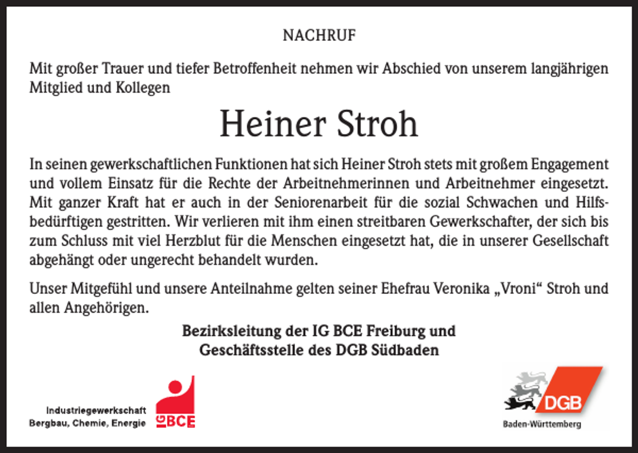 <p>NACHRUF<br />Mit großer Trauer und tiefer Betroffenheit nehmen wir Abschied von unserem ­langjährigen<br />Mitglied und Kollegen</p><p>Heiner Stroh<br />In seinen gewerkschaftlichen Funktionen hat sich Heiner Stroh stets mit großem ­Engagement<br />und vollem Einsatz für die Rechte der Arbeitnehmerinnen und Arbeitnehmer eingesetzt.<br />Mit ganzer Kraft hat er auch in der Seniorenarbeit für die sozial Schwachen und Hilfs­<br />bedürftigen gestritten. Wir verlieren mit ihm einen streitbaren ­Gewerkschafter, der sich bis<br />zum Schluss mit viel Herzblut für die Menschen eingesetzt hat, die in unserer Gesellschaft<br />abgehängt oder ungerecht behandelt wurden.<br />Unser Mitgefühl und unsere Anteilnahme gelten seiner Ehefrau Veronika „Vroni“ Stroh und<br />allen Angehörigen.<br />Bezirksleitung der IG BCE Freiburg und<br />Geschäftsstelle des DGB Südbaden</p>