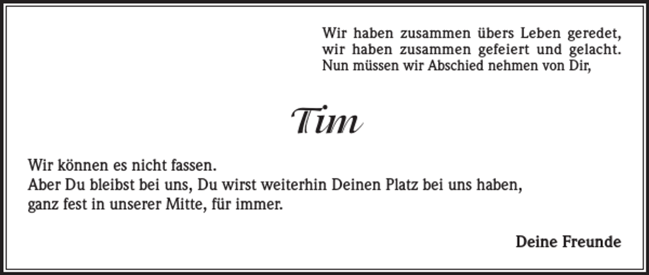<p>Wir haben zusammen übers Leben geredet,<br />wir haben zusammen gefeiert und gelacht.<br />Nun müssen wir Abschied nehmen von Dir,</p><p>Tim<br />Wir können es nicht fassen.<br />Aber Du bleibst bei uns, Du wirst weiterhin Deinen Platz bei uns haben,<br />ganz fest in unserer Mitte, für immer.<br />Deine Freunde</p>