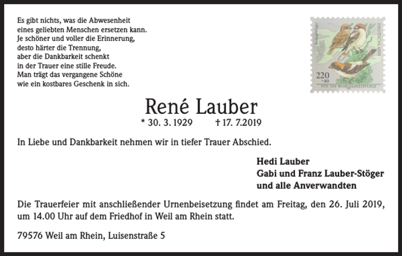 <p>••••••••••••••</p><p>René Lauber</p><p>* 30. 3. 1929</p><p>••••••••••••••</p><p>••••••••••••••</p><p>Es gibt nichts, was die Abwesenheit<br />eines geliebten Menschen ersetzen kann.<br />Je schöner und voller die Erinnerung,<br />desto härter die Trennung,<br />aber die Dankbarkeit schenkt<br />in der Trauer eine stille Freude.<br />Man trägt das vergangene Schöne<br />wie ein kostbares Geschenk in sich.</p><p>••••••••••••••</p><p>† 17. 7.2019</p><p>In Liebe und Dankbarkeit nehmen wir in tiefer Trauer Abschied.<br />Hedi Lauber<br />Gabi und Franz Lauber-Stöger<br />und alle Anverwandten<br />Die Trauerfeier mit anschließender Urnenbeisetzung findet am Freitag, den 26. Juli 2019,<br />um 14.00 Uhr auf dem Friedhof in Weil am Rhein statt.<br />79576 Weil am Rhein, Luisenstraße 5</p>
