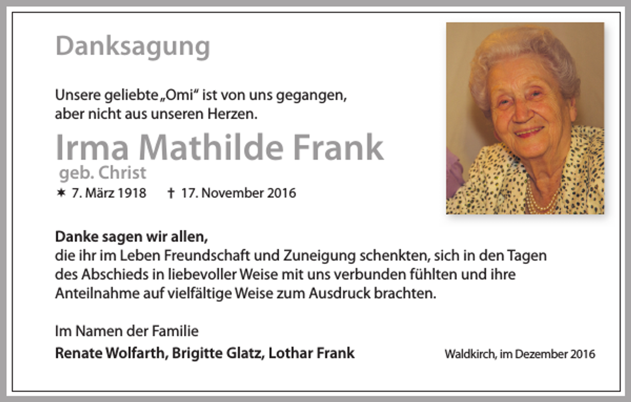 <p>Danksagung<br />Unsere geliebte „Omi“ ist von uns gegangen,<br />aber nicht aus unseren Herzen.</p><p>Irma Mathilde Frank<br />geb. Christ</p><p> 7. März 1918</p><p>† 17. November 2016</p><p>Danke sagen wir allen,<br />die ihr im Leben Freundschaft und Zuneigung schenkten, sich in den Tagen<br />des Abschieds in liebevoller Weise mit uns verbunden fühlten und ihre<br />Anteilnahme auf vielfältige Weise zum Ausdruck brachten.<br />Im Namen der Familie<br />Renate Wolfarth, Brigitte Glatz, Lothar Frank</p><p>Waldkirch, im Dezember 2016</p>
