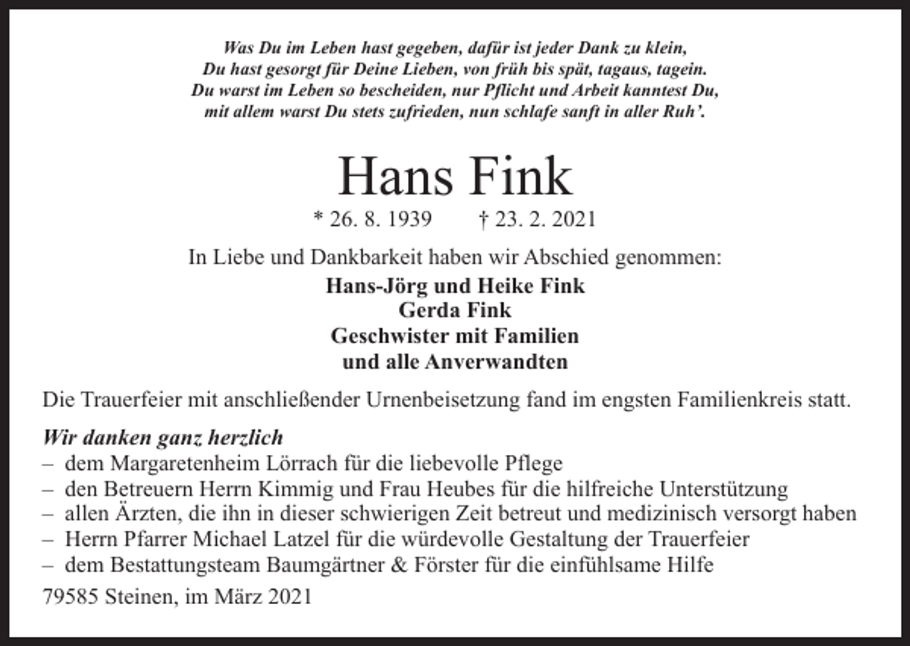 <p>Was Du im Leben hast gegeben, dafür ist jeder Dank zu klein,<br />Du hast gesorgt für Deine Lieben, von früh bis spät, tagaus, tagein.<br />Du warst im Leben so bescheiden, nur Pflicht und Arbeit kanntest Du,<br />mit allem warst Du stets zufrieden, nun schlafe sanft in aller Ruh’.</p><p>Hans Fink</p><p>* 26. 8. 1939 † 23. 2. 2021<br />In Liebe und Dankbarkeit haben wir Abschied genommen:<br />Hans-Jörg und Heike Fink<br />Gerda Fink<br />Geschwister mit Familien<br />und alle Anverwandten<br />Die Trauerfeier mit anschließender Urnenbeisetzung fand im engsten Familienkreis statt.<br />Wir danken ganz herzlich<br />– dem Margaretenheim Lörrach für die liebevolle Pflege<br />– den Betreuern Herrn Kimmig und Frau Heubes für die hilfreiche Unterstützung<br />– allen Ärzten, die ihn in dieser schwierigen Zeit betreut und medizinisch versorgt haben<br />– Herrn Pfarrer Michael Latzel für die würdevolle Gestaltung der Trauerfeier<br />– dem Bestattungsteam Baumgärtner &amp; Förster für die einfühlsame Hilfe<br />79585 Steinen, im März 2021</p>