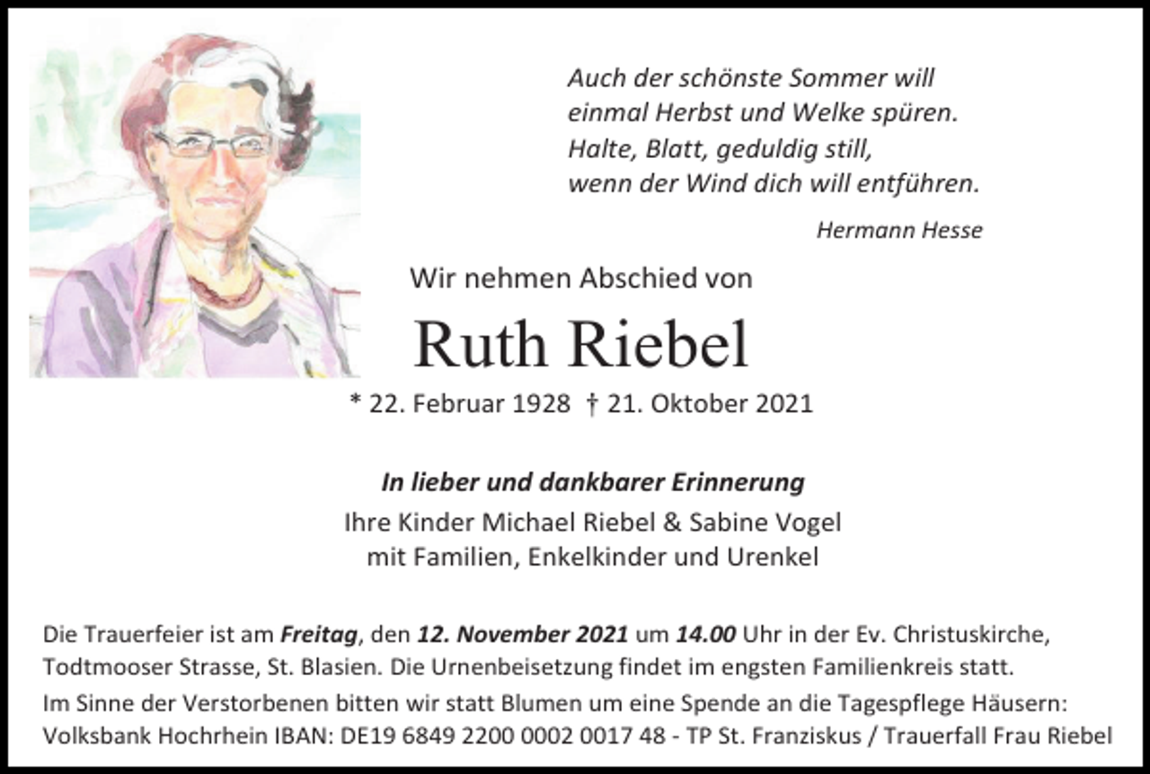 <p>Auch der schönste Sommer will<br />einmal Herbst und Welke spüren.<br />Halte, Blatt, geduldig still,<br />wenn der Wind dich will entführen.<br />Hermann Hesse</p><p>Wir nehmen Abschied von</p><p>Ruth Riebel<br />* 22. Februar 1928 † 21. Oktober 2021<br />In lieber und dankbarer Erinnerung<br />Ihre Kinder Michael Riebel &amp; Sabine Vogel<br />mit Familien, Enkelkinder und Urenkel<br />Die Trauerfeier ist am Freitag, den 12. November 2021 um 14.00 Uhr in der Ev. Christuskirche,<br />Todtmooser Strasse, St. Blasien. Die Urnenbeisetzung findet im engsten Familienkreis statt.<br />Im Sinne der Verstorbenen bitten wir statt Blumen um eine Spende an die Tagespflege Häusern:<br />Volksbank Hochrhein IBAN: DE19 6849 2202 0017 48 - TP St. Franziskus / Trauerfall Frau Riebel</p>