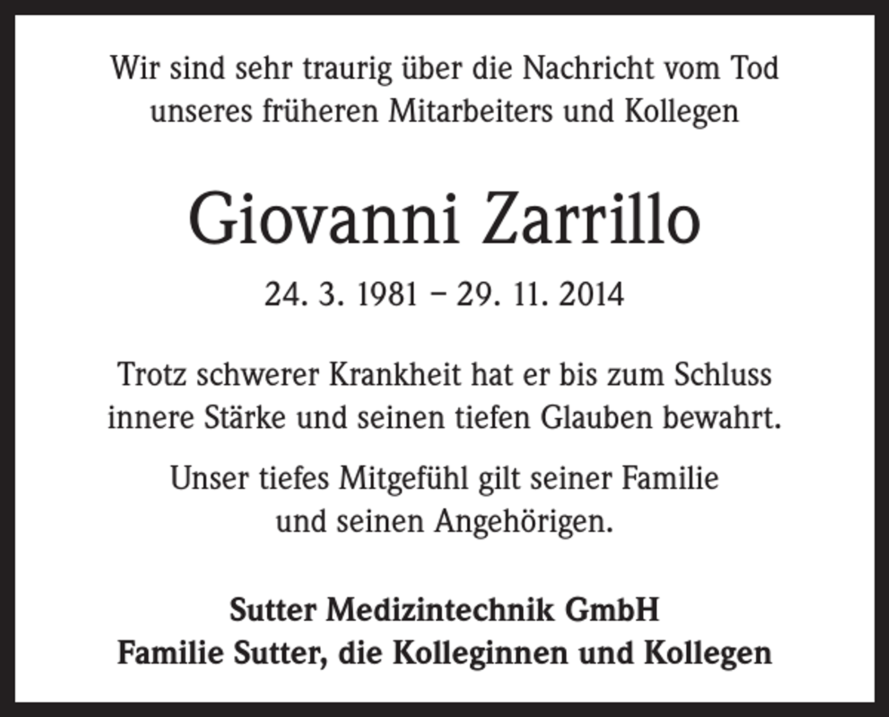 <p>Wir sind sehr traurig über die Nachricht vom Tod<br />unseres früheren Mitarbeiters und Kollegen</p><p>Giovanni Zarrillo<br />24. 3. 1981 – 29. 11. 2014<br />Trotz schwerer Krankheit hat er bis zum Schluss<br />innere Stärke und seinen tiefen Glauben bewahrt.<br />Unser tiefes Mitgefühl gilt seiner Familie<br />und seinen Angehörigen.<br />Sutter Medizintechnik GmbH<br />Familie Sutter, die Kolleginnen und Kollegen</p>