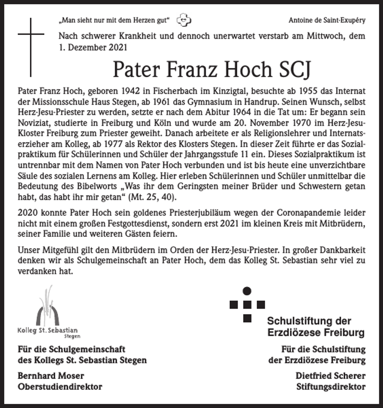 <p>„Man sieht nur mit dem Herzen gut“</p><p>Antoine de Saint-Exupéry</p><p>Nach schwerer Krankheit und dennoch unerwartet verstarb am Mittwoch, dem<br />1. Dezember 2021</p><p>Pater Franz Hoch SCJ<br />Pater Franz Hoch, geboren 1942 in Fischerbach im Kinzigtal, besuchte ab 1955 das Internat<br />der Missionsschule Haus Stegen, ab 1961 das Gymnasium in Handrup. Seinen Wunsch, selbst<br />Herz-Jesu-Priester zu werden, setzte er nach dem Abitur 1964 in die Tat um: Er begann sein<br />Noviziat, studierte in Freiburg und Köln und wurde am 20. November 1970 im Herz-JesuKloster Freiburg zum Priester geweiht. Danach arbeitete er als Religionslehrer und Internatserzieher am Kolleg, ab 1977 als Rektor des Klosters Stegen. In dieser Zeit führte er das Sozialpraktikum für Schülerinnen und Schüler der Jahrgangsstufe 11 ein. Dieses Sozialpraktikum ist<br />untrennbar mit dem Namen von Pater Hoch verbunden und ist bis heute eine unverzichtbare<br />Säule des sozialen Lernens am Kolleg. Hier erleben Schülerinnen und Schüler unmittelbar die<br />Bedeutung des Bibelworts „Was ihr dem Geringsten meiner Brüder und Schwestern getan<br />habt, das habt ihr mir getan“ (Mt. 25, 40).<br />2020 konnte Pater Hoch sein goldenes Priesterjubiläum wegen der Coronapandemie leider<br />nicht mit einem großen Festgottesdienst, sondern erst 2021 im kleinen Kreis mit Mitbrüdern,<br />seiner Familie und weiteren Gästen feiern.<br />Unser Mitgefühl gilt den Mitbrüdern im Orden der Herz-Jesu-Priester. In großer Dankbarkeit<br />denken wir als Schulgemeinschaft an Pater Hoch, dem das Kolleg St. Sebastian sehr viel zu<br />verdanken hat.</p><p>Schulstiftung der<br />Erzdiözese Freiburg<br />Für die Schulgemeinschaft<br />des Kollegs St. Sebastian Stegen<br />Bernhard Moser<br />Oberstudiendirektor</p><p>Für die Schulstiftung<br />der Erzdiözese Freiburg<br />Dietfried Scherer<br />Stiftungsdirektor</p>